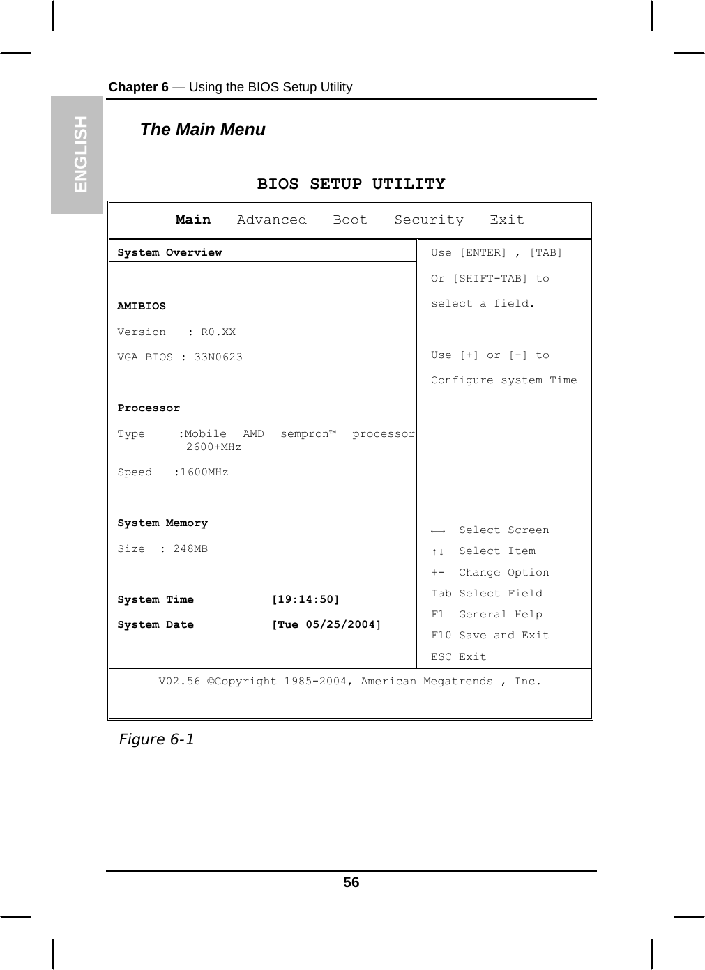 ENGLISH Chapter 6 — Using the BIOS Setup Utility  The Main Menu  BIOS SETUP UTILITYMain   Advanced   Boot   Security   Exit  System Overview   AMIBIOS  Version   : R0.XX  VGA BIOS : 33N0623   Processor  Type  :Mobile AMD sempron™ processor 2600+MHz  Speed   :1600MHz    System Memory  Size  : 248MB   System Time           [19:14:50]  System Date           [Tue 05/25/2004] Use [ENTER] , [TAB] Or [SHIFT-TAB] to  select a field.  Use [+] or [-] to Configure system Time      ←→  Select Screen ↑↓  Select Item +-  Change Option Tab Select Field F1  General Help F10 Save and Exit ESC Exit V02.56 ©Copyright 1985-2004, American Megatrends , Inc.  Figure 6-1  56 