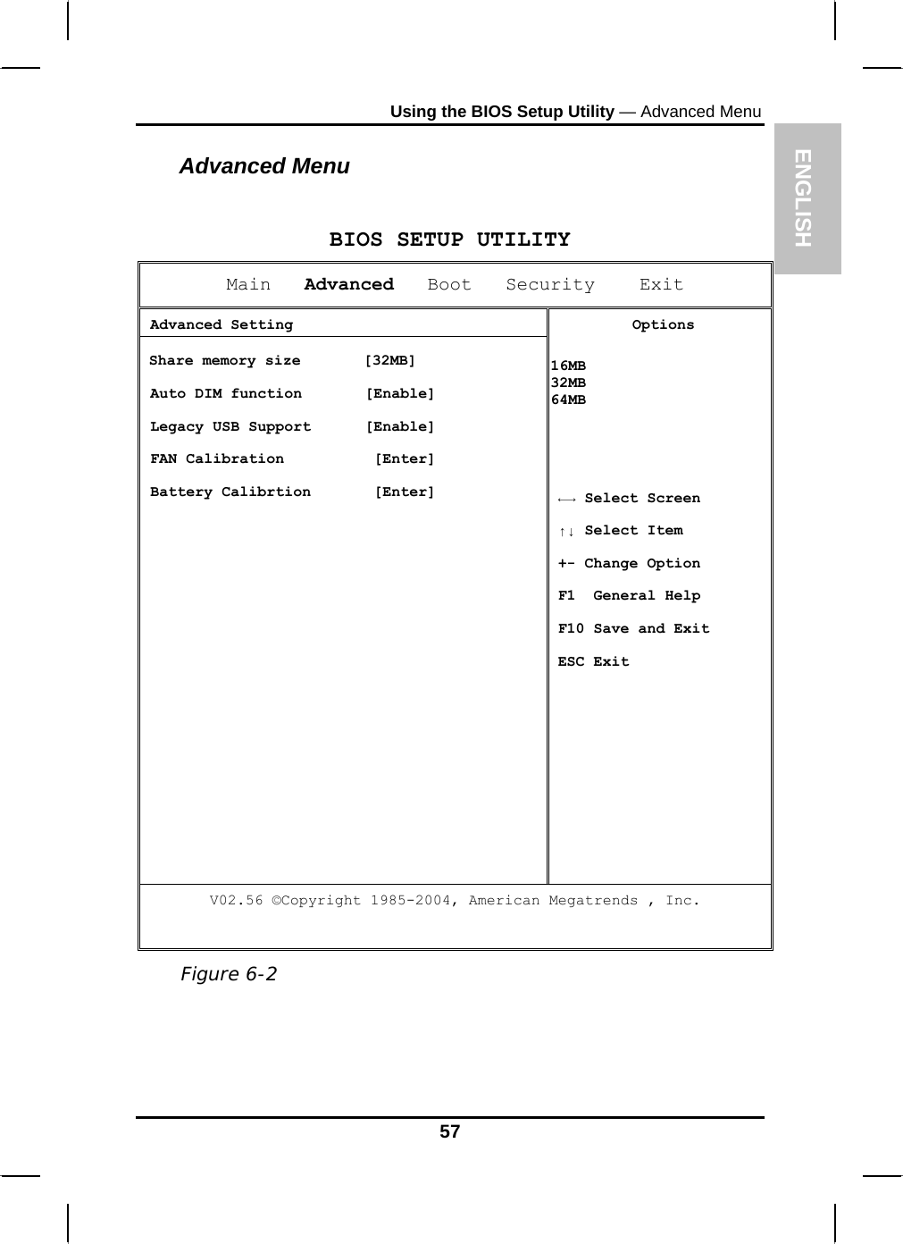 ENGLISH Using the BIOS Setup Utility — Advanced Menu Advanced Menu  BIOS SETUP UTILITYMain   Advanced   Boot   Security    Exit  Advanced Setting Share memory size       [32MB]  Auto DIM function       [Enable]  Legacy USB Support      [Enable]  FAN Calibration          [Enter]  Battery Calibrtion       [Enter] Options 16MB 32MB 64MB   ←→ Select Screen ↑↓ Select Item  +- Change Option F1  General Help F10 Save and Exit ESC Exit V02.56 ©Copyright 1985-2004, American Megatrends , Inc.   Figure 6-2 57 