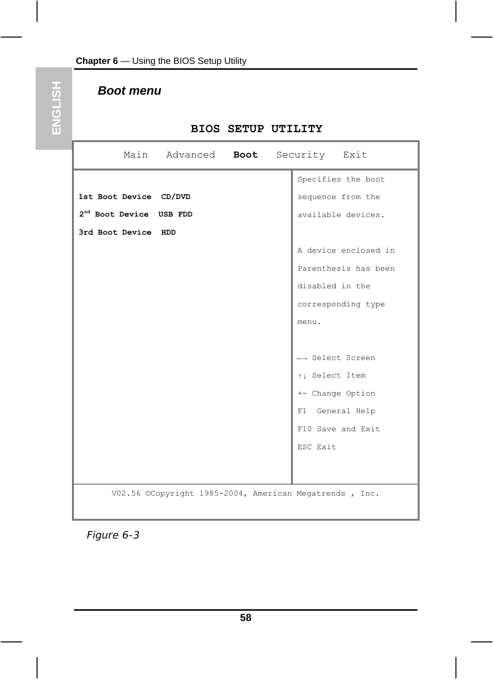 ENGLISH Chapter 6 — Using the BIOS Setup Utility  Boot menu  BIOS SETUP UTILITY Main   Advanced   Boot   Security   Exit  1st Boot Device  CD/DVD  2nd Boot Device  USB FDD 3rd Boot Device  HDD Specifies the boot sequence from the available devices.  A device enclosed in Parenthesis has been  disabled in the corresponding type menu.  ←→ Select Screen ↑↓ Select Item +- Change Option F1  General Help F10 Save and Exit ESC Exit V02.56 ©Copyright 1985-2004, American Megatrends , Inc.  Figure 6-3 58 