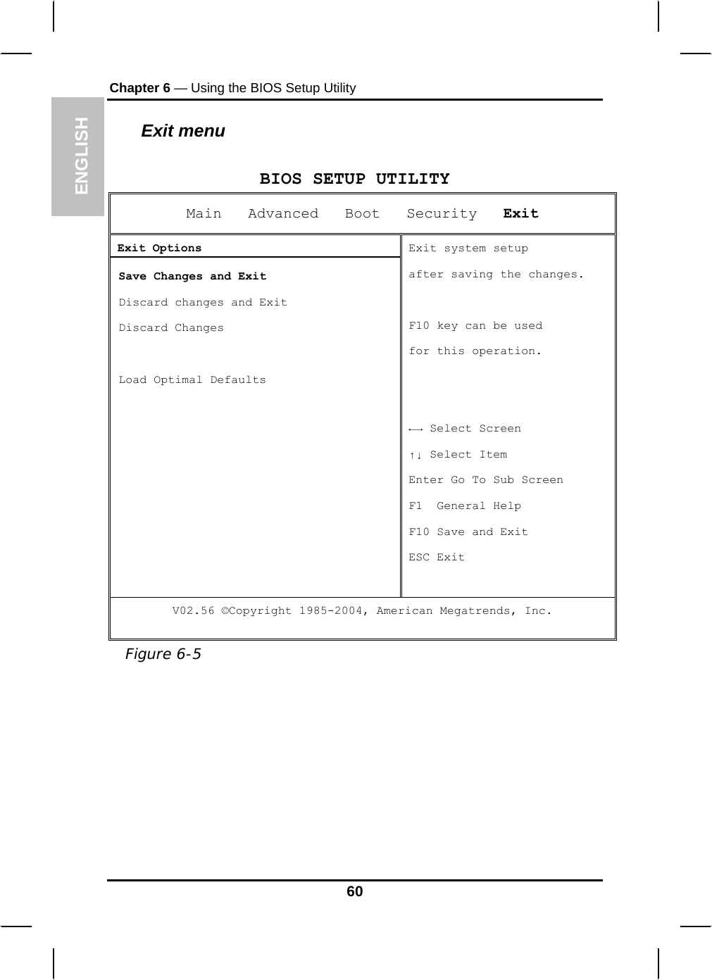 ENGLISH Chapter 6 — Using the BIOS Setup Utility  Exit menu  BIOS SETUP UTILITY Main   Advanced   Boot   Security   Exit Exit Options  Save Changes and Exit  Discard changes and Exit  Discard Changes    Load Optimal Defaults   Exit system setup  after saving the changes.  F10 key can be used  for this operation.   ←→ Select Screen ↑↓ Select Item Enter Go To Sub Screen F1  General Help F10 Save and Exit ESC Exit V02.56 ©Copyright 1985-2004, American Megatrends, Inc.  Figure 6-5  60 