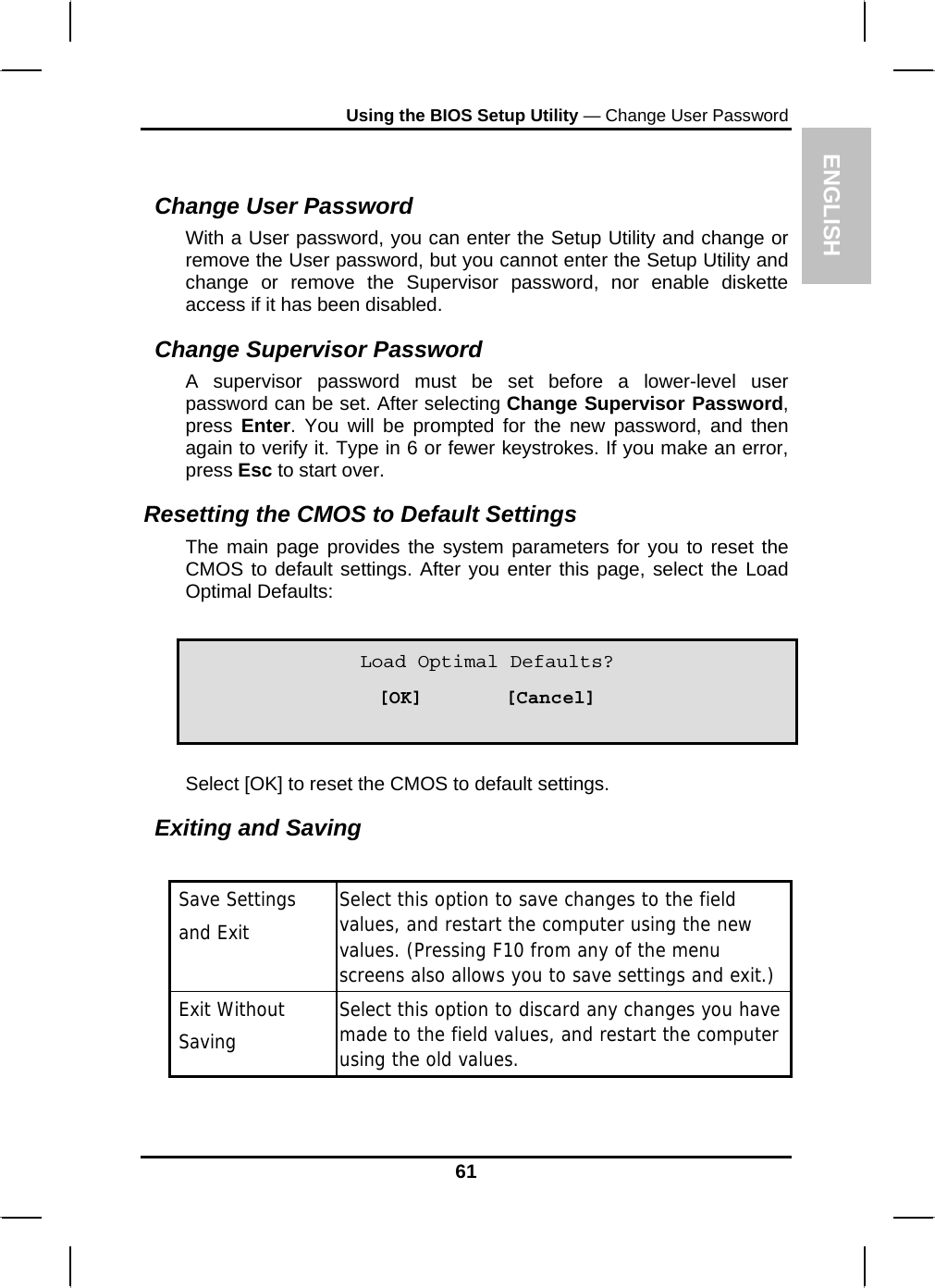 ENGLISH Using the BIOS Setup Utility — Change User Password  Change User Password With a User password, you can enter the Setup Utility and change or remove the User password, but you cannot enter the Setup Utility and change or remove the Supervisor password, nor enable diskette access if it has been disabled. Change Supervisor Password A supervisor password must be set before a lower-level user password can be set. After selecting Change Supervisor Password, press  Enter. You will be prompted for the new password, and then again to verify it. Type in 6 or fewer keystrokes. If you make an error, press Esc to start over.  Resetting the CMOS to Default Settings The main page provides the system parameters for you to reset the CMOS to default settings. After you enter this page, select the Load Optimal Defaults:     Load Optimal Defaults? [OK]       [Cancel] Select [OK] to reset the CMOS to default settings. Exiting and Saving   Save Settings    and Exit Select this option to save changes to the field values, and restart the computer using the new values. (Pressing F10 from any of the menu screens also allows you to save settings and exit.)  Exit Without   Saving  Select this option to discard any changes you have made to the field values, and restart the computer using the old values.   61 