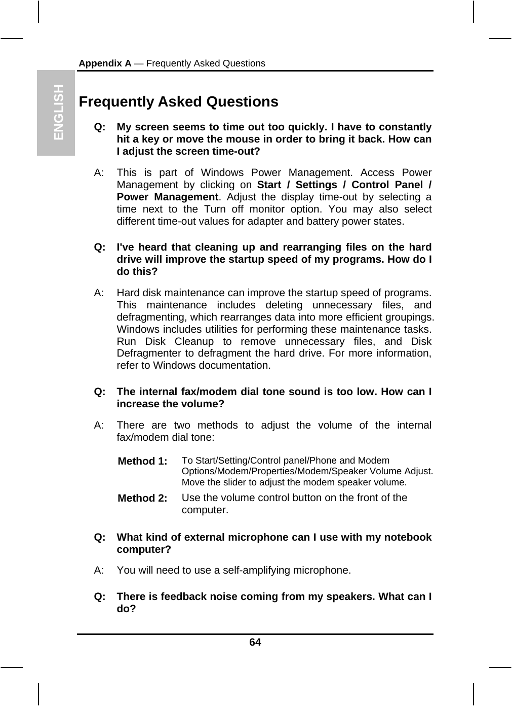 ENGLISH Appendix A — Frequently Asked Questions    Frequently Asked Questions Q:  My screen seems to time out too quickly. I have to constantly hit a key or move the mouse in order to bring it back. How can I adjust the screen time-out? A:  This is part of Windows Power Management. Access Power Management by clicking on Start / Settings / Control Panel / Power Management. Adjust the display time-out by selecting a time next to the Turn off monitor option. You may also select different time-out values for adapter and battery power states. Q:  I&apos;ve heard that cleaning up and rearranging files on the hard drive will improve the startup speed of my programs. How do I do this? A:  Hard disk maintenance can improve the startup speed of programs. This maintenance includes deleting unnecessary files, and defragmenting, which rearranges data into more efficient groupings. Windows includes utilities for performing these maintenance tasks. Run Disk Cleanup to remove unnecessary files, and Disk Defragmenter to defragment the hard drive. For more information, refer to Windows documentation.  Q:  The internal fax/modem dial tone sound is too low. How can I increase the volume? A:  There are two methods to adjust the volume of the internal fax/modem dial tone: Method 1:  To Start/Setting/Control panel/Phone and Modem Options/Modem/Properties/Modem/Speaker Volume Adjust. Move the slider to adjust the modem speaker volume. Method 2:  Use the volume control button on the front of the computer.  Q:   What kind of external microphone can I use with my notebook computer? A:   You will need to use a self-amplifying microphone.  Q:  There is feedback noise coming from my speakers. What can I do? 64 