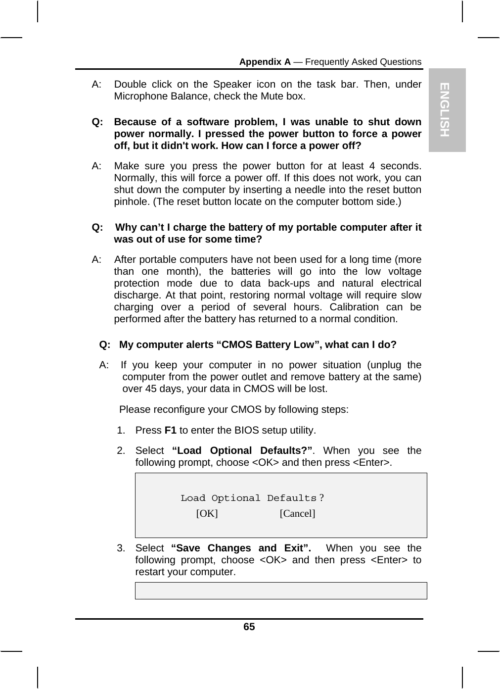 ENGLISH Appendix A — Frequently Asked Questions A:  Double click on the Speaker icon on the task bar. Then, under Microphone Balance, check the Mute box. Q:  Because of a software problem, I was unable to shut down power normally. I pressed the power button to force a power off, but it didn&apos;t work. How can I force a power off? A:   Make sure you press the power button for at least 4 seconds. Normally, this will force a power off. If this does not work, you can shut down the computer by inserting a needle into the reset button pinhole. (The reset button locate on the computer bottom side.) Q:    Why can’t I charge the battery of my portable computer after it was out of use for some time? A:    After portable computers have not been used for a long time (more than one month), the batteries will go into the low voltage protection mode due to data back-ups and natural electrical discharge. At that point, restoring normal voltage will require slow charging over a period of several hours. Calibration can be performed after the battery has returned to a normal condition.  Q:   My computer alerts “CMOS Battery Low”, what can I do? A:  If you keep your computer in no power situation (unplug the computer from the power outlet and remove battery at the same) over 45 days, your data in CMOS will be lost.        Please reconfigure your CMOS by following steps: 1. Press F1 to enter the BIOS setup utility. 2. Select “Load Optional Defaults?”. When you see the following prompt, choose &lt;OK&gt; and then press &lt;Enter&gt;.      Load Optional Defaults ? [OK]                        [Cancel]   3. Select “Save Changes and Exit”.  When you see the following prompt, choose &lt;OK&gt; and then press &lt;Enter&gt; to restart your computer.     65 