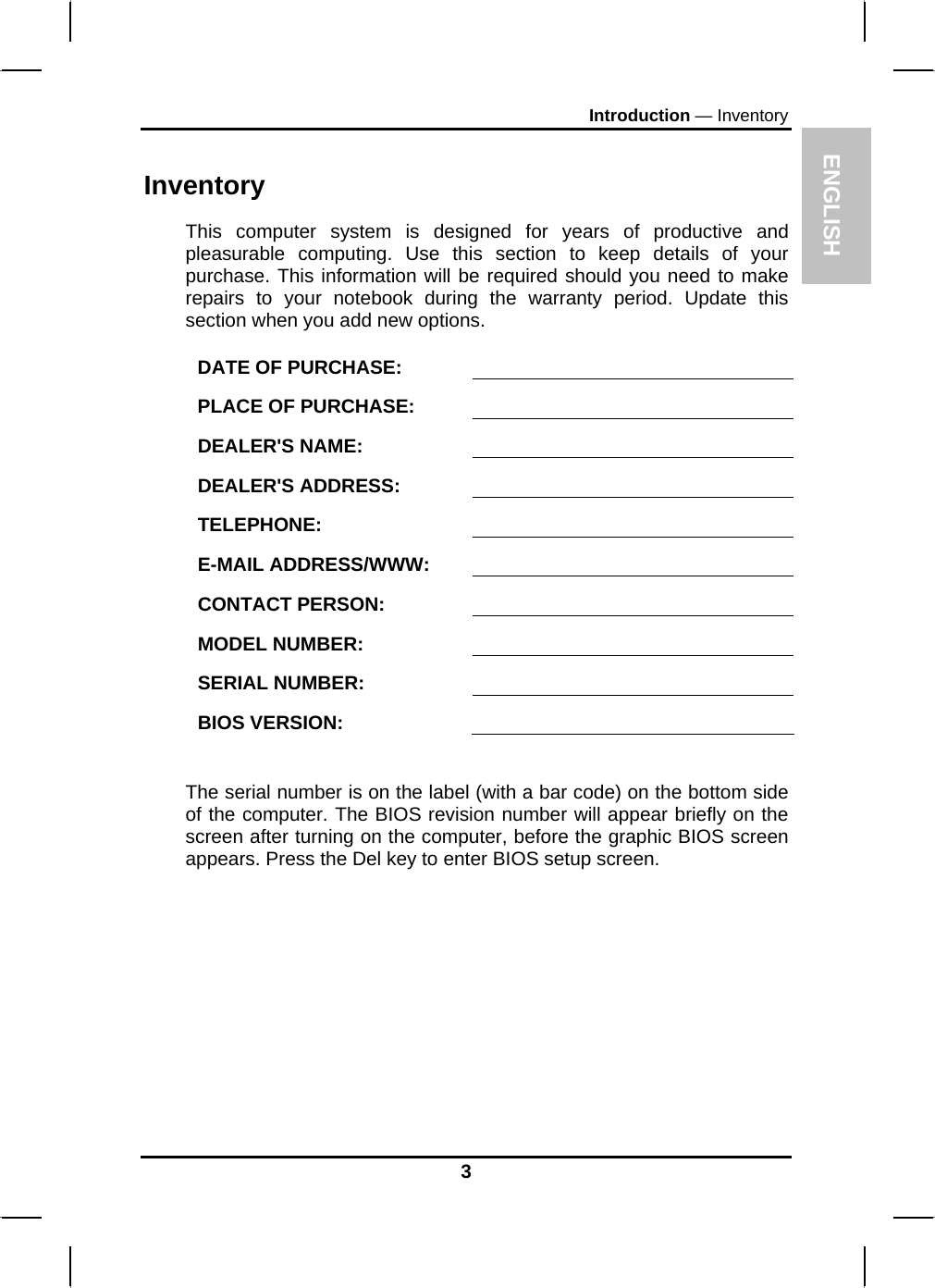 ENGLISH Introduction — Inventory Inventory This computer system is designed for years of productive and pleasurable computing. Use this section to keep details of your purchase. This information will be required should you need to make repairs to your notebook during the warranty period. Update this section when you add new options.  DATE OF PURCHASE:   PLACE OF PURCHASE:   DEALER&apos;S NAME:   DEALER&apos;S ADDRESS:   TELEPHONE:   E-MAIL ADDRESS/WWW:   CONTACT PERSON:   MODEL NUMBER:   SERIAL NUMBER:   BIOS VERSION:    The serial number is on the label (with a bar code) on the bottom side of the computer. The BIOS revision number will appear briefly on the screen after turning on the computer, before the graphic BIOS screen appears. Press the Del key to enter BIOS setup screen.  3 