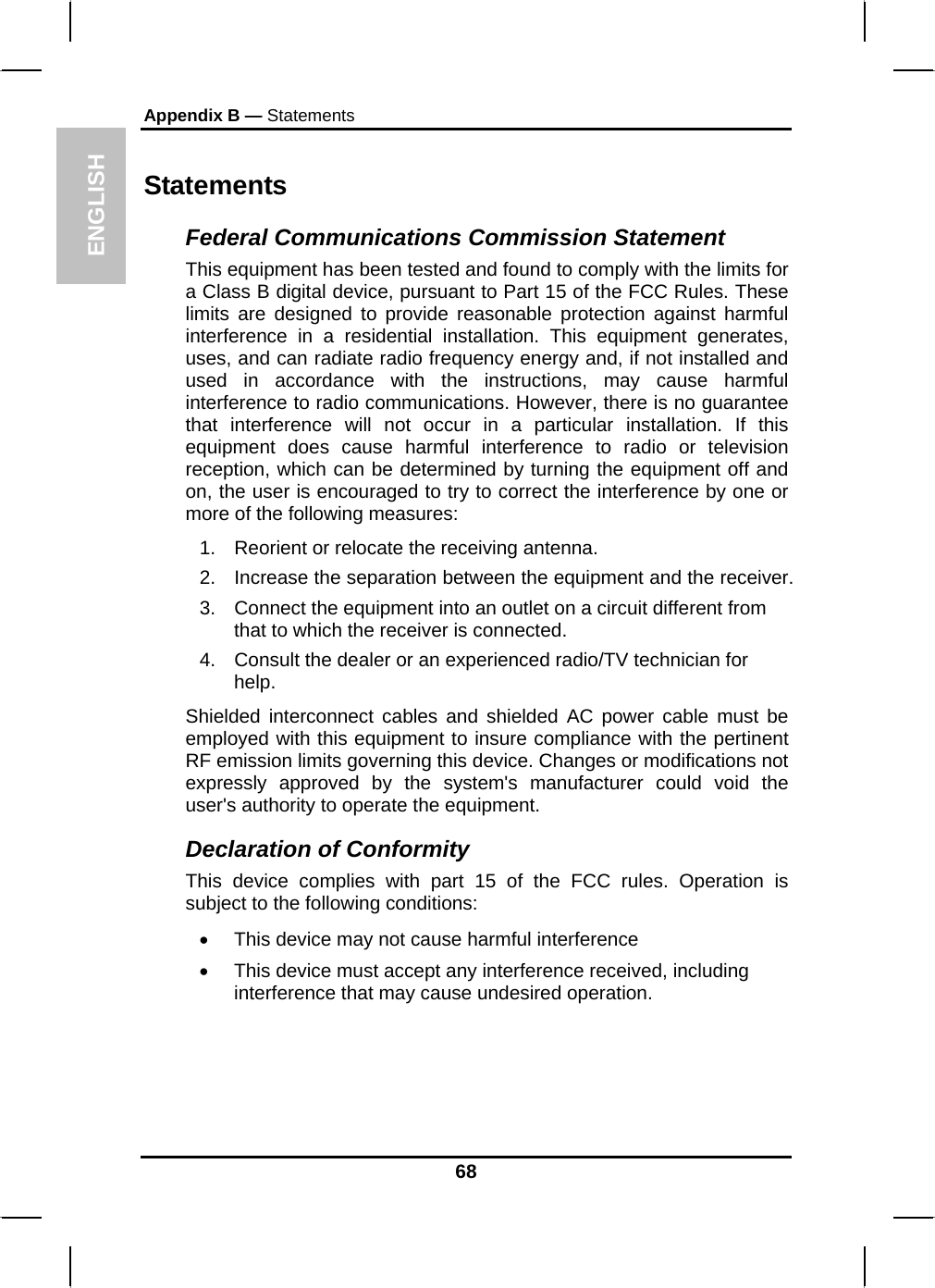 ENGLISH Appendix B — Statements Statements Federal Communications Commission Statement This equipment has been tested and found to comply with the limits for a Class B digital device, pursuant to Part 15 of the FCC Rules. These limits are designed to provide reasonable protection against harmful interference in a residential installation. This equipment generates, uses, and can radiate radio frequency energy and, if not installed and used in accordance with the instructions, may cause harmful interference to radio communications. However, there is no guarantee that interference will not occur in a particular installation. If this equipment does cause harmful interference to radio or television reception, which can be determined by turning the equipment off and on, the user is encouraged to try to correct the interference by one or more of the following measures: 1.  Reorient or relocate the receiving antenna. 2.  Increase the separation between the equipment and the receiver. 3.  Connect the equipment into an outlet on a circuit different from that to which the receiver is connected. 4.  Consult the dealer or an experienced radio/TV technician for help. Shielded interconnect cables and shielded AC power cable must be employed with this equipment to insure compliance with the pertinent RF emission limits governing this device. Changes or modifications not expressly approved by the system&apos;s manufacturer could void the user&apos;s authority to operate the equipment. Declaration of Conformity This device complies with part 15 of the FCC rules. Operation is subject to the following conditions: •  This device may not cause harmful interference  •  This device must accept any interference received, including interference that may cause undesired operation. 68 