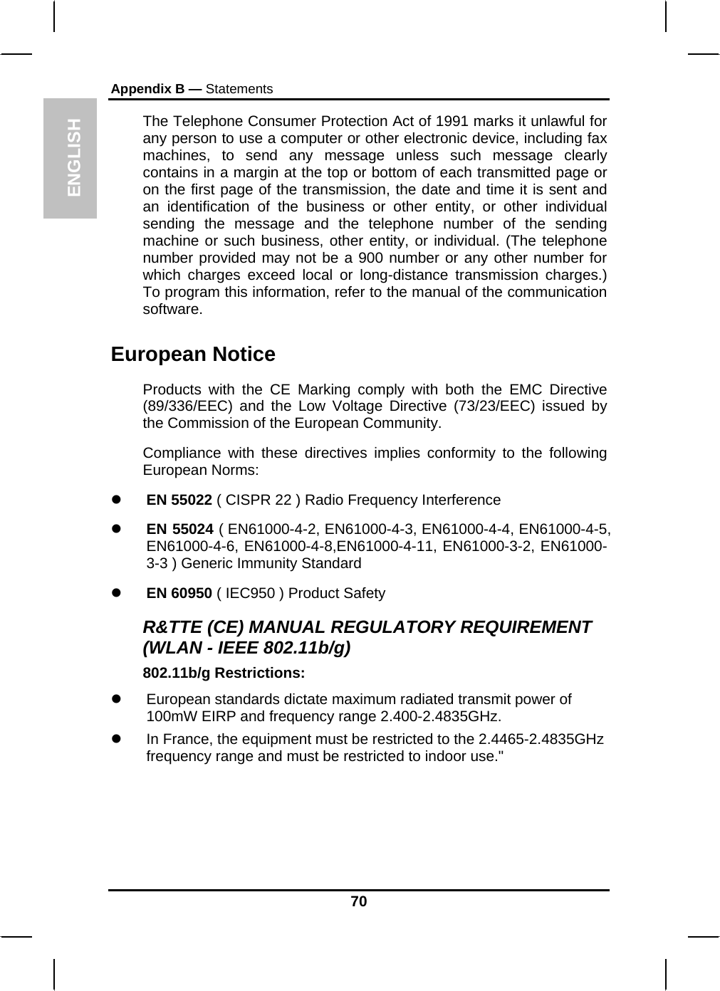 ENGLISH Appendix B — Statements The Telephone Consumer Protection Act of 1991 marks it unlawful for any person to use a computer or other electronic device, including fax machines, to send any message unless such message clearly contains in a margin at the top or bottom of each transmitted page or on the first page of the transmission, the date and time it is sent and an identification of the business or other entity, or other individual sending the message and the telephone number of the sending machine or such business, other entity, or individual. (The telephone number provided may not be a 900 number or any other number for which charges exceed local or long-distance transmission charges.) To program this information, refer to the manual of the communication software. European Notice  Products with the CE Marking comply with both the EMC Directive (89/336/EEC) and the Low Voltage Directive (73/23/EEC) issued by the Commission of the European Community. Compliance with these directives implies conformity to the following European Norms: z EN 55022 ( CISPR 22 ) Radio Frequency Interference z EN 55024 ( EN61000-4-2, EN61000-4-3, EN61000-4-4, EN61000-4-5, EN61000-4-6, EN61000-4-8,EN61000-4-11, EN61000-3-2, EN61000-3-3 ) Generic Immunity Standard z EN 60950 ( IEC950 ) Product Safety R&amp;TTE (CE) MANUAL REGULATORY REQUIREMENT (WLAN - IEEE 802.11b/g) 802.11b/g Restrictions: z  European standards dictate maximum radiated transmit power of 100mW EIRP and frequency range 2.400-2.4835GHz. z  In France, the equipment must be restricted to the 2.4465-2.4835GHz frequency range and must be restricted to indoor use.&quot;    70 