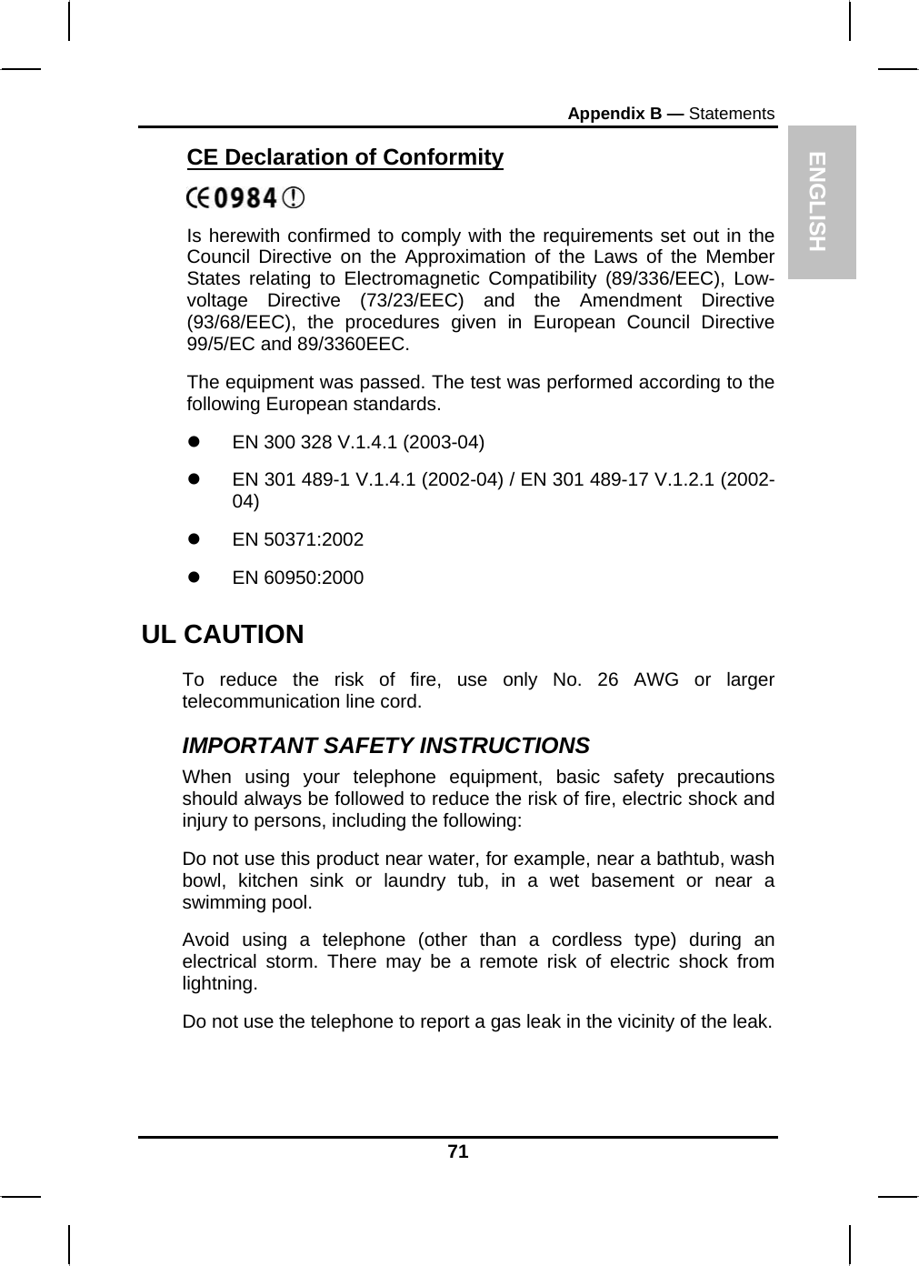 ENGLISH Appendix B — Statements CE Declaration of Conformity  Is herewith confirmed to comply with the requirements set out in the Council Directive on the Approximation of the Laws of the Member States relating to Electromagnetic Compatibility (89/336/EEC), Low- voltage Directive (73/23/EEC) and the Amendment Directive (93/68/EEC), the procedures given in European Council Directive 99/5/EC and 89/3360EEC. The equipment was passed. The test was performed according to the following European standards. z  EN 300 328 V.1.4.1 (2003-04) z  EN 301 489-1 V.1.4.1 (2002-04) / EN 301 489-17 V.1.2.1 (2002-04) z EN 50371:2002 z EN 60950:2000 UL CAUTION To reduce the risk of fire, use only No. 26 AWG or larger telecommunication line cord.  IMPORTANT SAFETY INSTRUCTIONS   When using your telephone equipment, basic safety precautions should always be followed to reduce the risk of fire, electric shock and injury to persons, including the following: Do not use this product near water, for example, near a bathtub, wash bowl, kitchen sink or laundry tub, in a wet basement or near a swimming pool. Avoid using a telephone (other than a cordless type) during an electrical storm. There may be a remote risk of electric shock from lightning. Do not use the telephone to report a gas leak in the vicinity of the leak. 71 