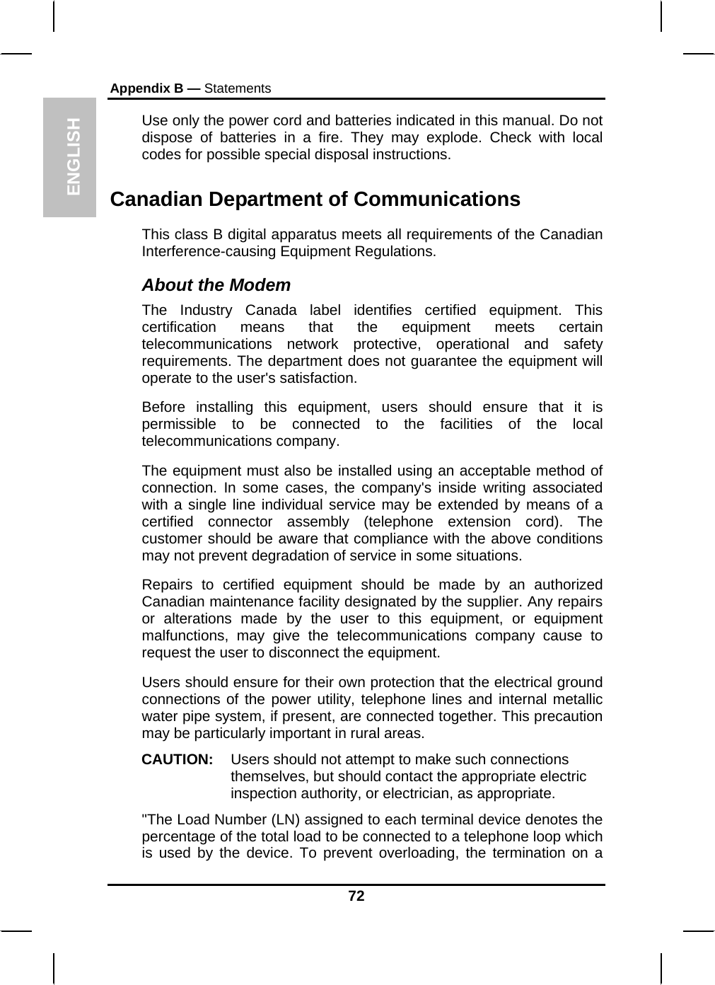 ENGLISH Appendix B — Statements Use only the power cord and batteries indicated in this manual. Do not dispose of batteries in a fire. They may explode. Check with local codes for possible special disposal instructions.  Canadian Department of Communications This class B digital apparatus meets all requirements of the Canadian Interference-causing Equipment Regulations. About the Modem The Industry Canada label identifies certified equipment. This certification means that the equipment meets certain telecommunications network protective, operational and safety requirements. The department does not guarantee the equipment will operate to the user&apos;s satisfaction. Before installing this equipment, users should ensure that it is permissible to be connected to the facilities of the local telecommunications company. The equipment must also be installed using an acceptable method of connection. In some cases, the company&apos;s inside writing associated with a single line individual service may be extended by means of a certified connector assembly (telephone extension cord). The customer should be aware that compliance with the above conditions may not prevent degradation of service in some situations. Repairs to certified equipment should be made by an authorized Canadian maintenance facility designated by the supplier. Any repairs or alterations made by the user to this equipment, or equipment malfunctions, may give the telecommunications company cause to request the user to disconnect the equipment. Users should ensure for their own protection that the electrical ground connections of the power utility, telephone lines and internal metallic water pipe system, if present, are connected together. This precaution may be particularly important in rural areas. CAUTION:  Users should not attempt to make such connections themselves, but should contact the appropriate electric inspection authority, or electrician, as appropriate. &quot;The Load Number (LN) assigned to each terminal device denotes the percentage of the total load to be connected to a telephone loop which is used by the device. To prevent overloading, the termination on a 72 