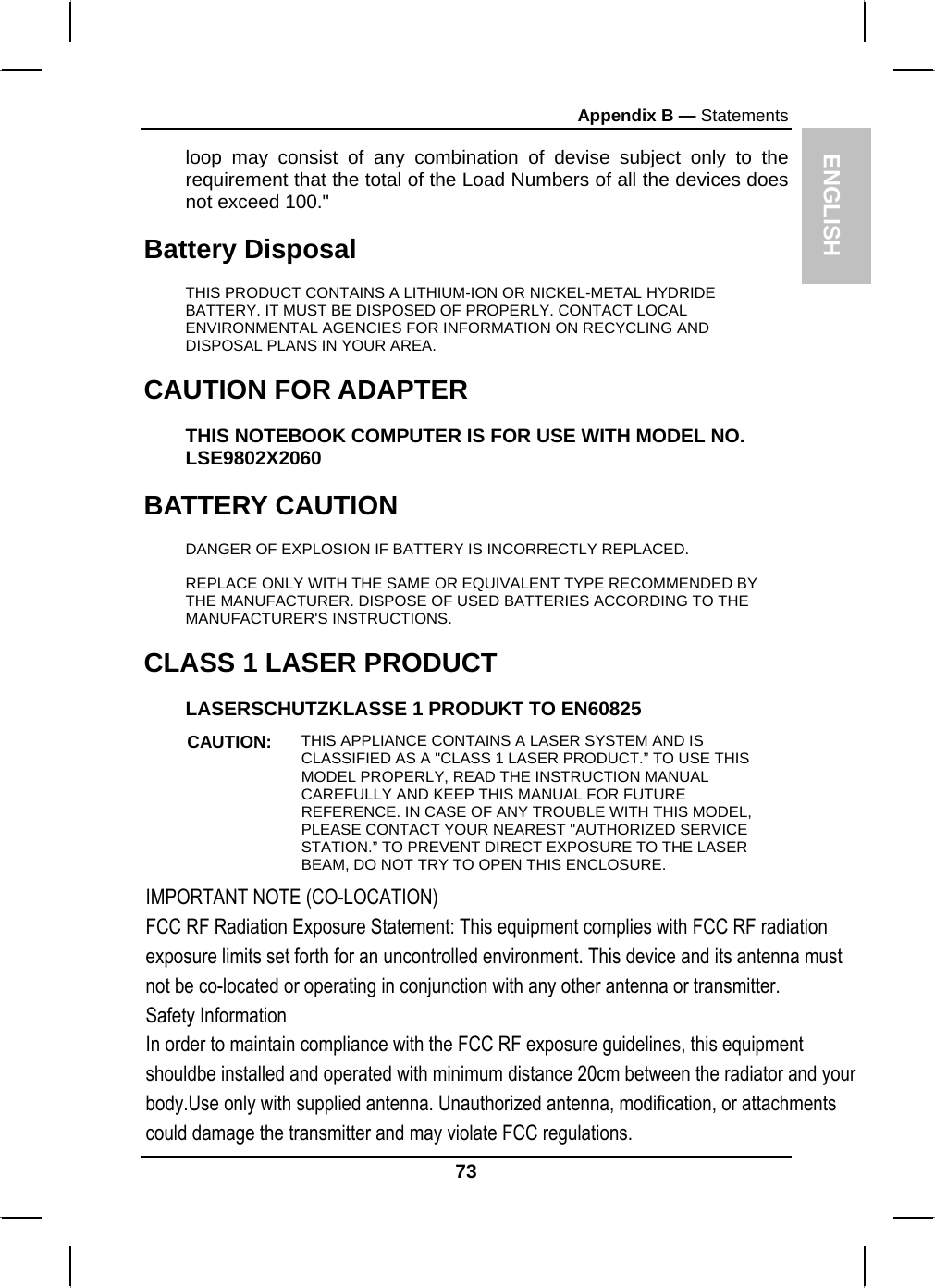 ENGLISH Appendix B — Statements loop may consist of any combination of devise subject only to the requirement that the total of the Load Numbers of all the devices does not exceed 100.&quot; Battery Disposal THIS PRODUCT CONTAINS A LITHIUM-ION OR NICKEL-METAL HYDRIDE BATTERY. IT MUST BE DISPOSED OF PROPERLY. CONTACT LOCAL ENVIRONMENTAL AGENCIES FOR INFORMATION ON RECYCLING AND DISPOSAL PLANS IN YOUR AREA. CAUTION FOR ADAPTER THIS NOTEBOOK COMPUTER IS FOR USE WITH MODEL NO. LSE9802X2060 BATTERY CAUTION DANGER OF EXPLOSION IF BATTERY IS INCORRECTLY REPLACED. REPLACE ONLY WITH THE SAME OR EQUIVALENT TYPE RECOMMENDED BY THE MANUFACTURER. DISPOSE OF USED BATTERIES ACCORDING TO THE MANUFACTURER&apos;S INSTRUCTIONS. CLASS 1 LASER PRODUCT LASERSCHUTZKLASSE 1 PRODUKT TO EN60825 CAUTION:  THIS APPLIANCE CONTAINS A LASER SYSTEM AND IS CLASSIFIED AS A &quot;CLASS 1 LASER PRODUCT.” TO USE THIS MODEL PROPERLY, READ THE INSTRUCTION MANUAL CAREFULLY AND KEEP THIS MANUAL FOR FUTURE REFERENCE. IN CASE OF ANY TROUBLE WITH THIS MODEL, PLEASE CONTACT YOUR NEAREST &quot;AUTHORIZED SERVICE STATION.” TO PREVENT DIRECT EXPOSURE TO THE LASER BEAM, DO NOT TRY TO OPEN THIS ENCLOSURE.  73 IMPORTANT NOTE (CO-LOCATION)FCC RF Radiation Exposure Statement: This equipment complies with FCC RF radiation exposure limits set forth for an uncontrolled environment. This device and its antenna must not be co-located or operating in conjunction with any other antenna or transmitter.Safety InformationIn order to maintain compliance with the FCC RF exposure guidelines, this equipment shouldbe installed and operated with minimum distance 20cm between the radiator and your body.Use only with supplied antenna. Unauthorized antenna, modification, or attachments could damage the transmitter and may violate FCC regulations.