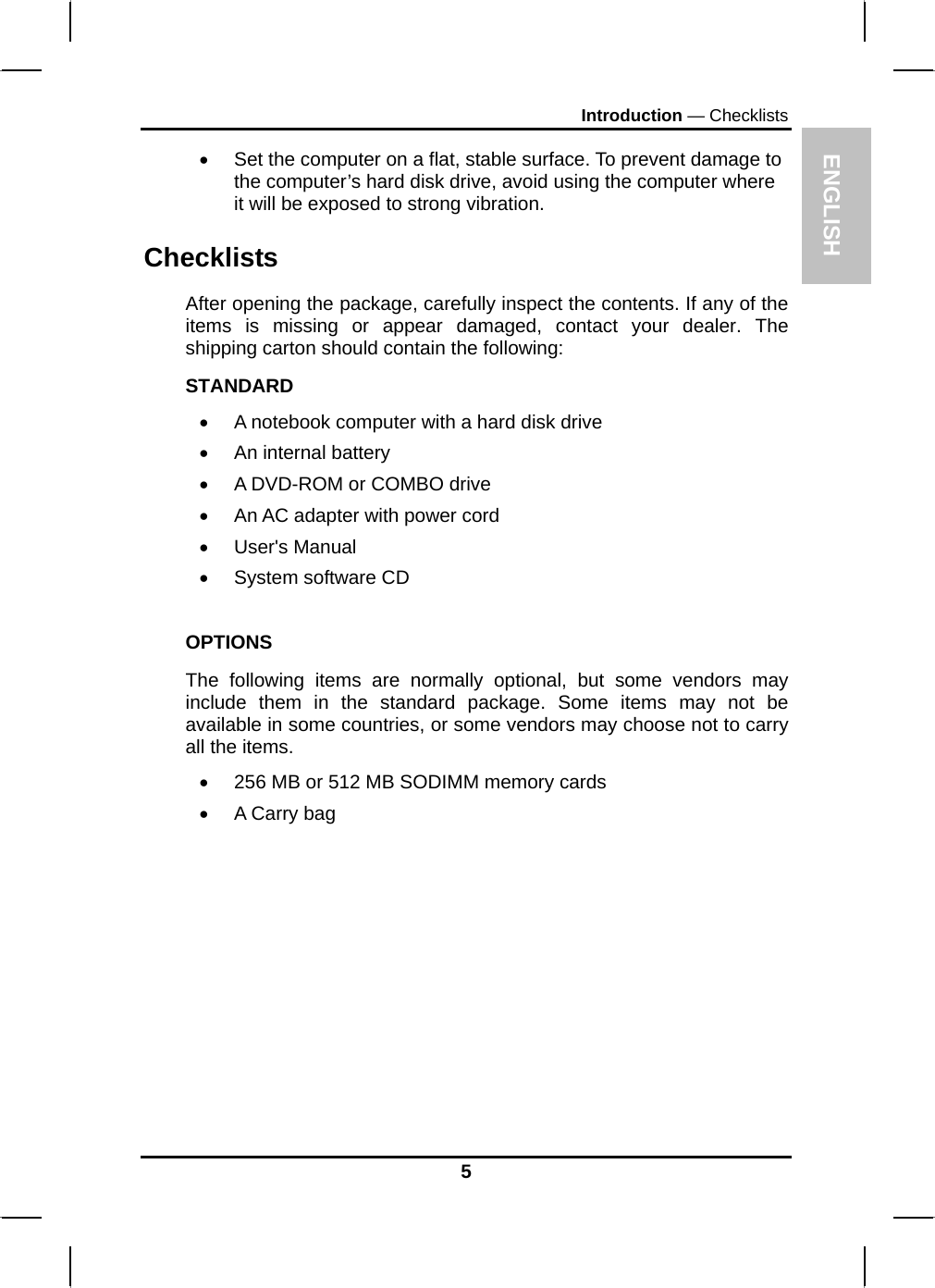 ENGLISH Introduction — Checklists •  Set the computer on a flat, stable surface. To prevent damage to the computer’s hard disk drive, avoid using the computer where it will be exposed to strong vibration.  Checklists After opening the package, carefully inspect the contents. If any of the items is missing or appear damaged, contact your dealer. The shipping carton should contain the following: STANDARD •  A notebook computer with a hard disk drive  •  An internal battery •  A DVD-ROM or COMBO drive •  An AC adapter with power cord • User&apos;s Manual • System software CD  OPTIONS The following items are normally optional, but some vendors may include them in the standard package. Some items may not be available in some countries, or some vendors may choose not to carry all the items. •  256 MB or 512 MB SODIMM memory cards  •  A Carry bag          5 