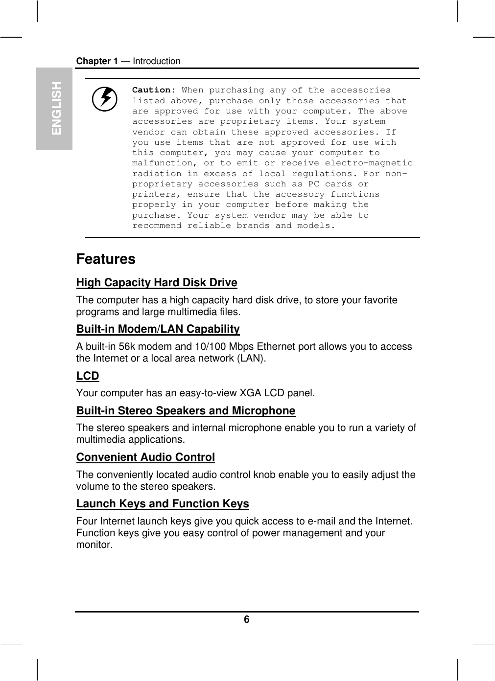 ENGLISH Chapter 1 — Introduction  Caution: When purchasing any of the accessories listed above, purchase only those accessories that are approved for use with your computer. The above accessories are proprietary items. Your system vendor can obtain these approved accessories. If you use items that are not approved for use with this computer, you may cause your computer to malfunction, or to emit or receive electro-magnetic radiation in excess of local regulations. For non-proprietary accessories such as PC cards or printers, ensure that the accessory functions properly in your computer before making the purchase. Your system vendor may be able to recommend reliable brands and models. Features High Capacity Hard Disk Drive The computer has a high capacity hard disk drive, to store your favorite programs and large multimedia files. Built-in Modem/LAN Capability A built-in 56k modem and 10/100 Mbps Ethernet port allows you to access the Internet or a local area network (LAN). LCD Your computer has an easy-to-view XGA LCD panel. Built-in Stereo Speakers and Microphone The stereo speakers and internal microphone enable you to run a variety of multimedia applications. Convenient Audio Control The conveniently located audio control knob enable you to easily adjust the volume to the stereo speakers. Launch Keys and Function Keys Four Internet launch keys give you quick access to e-mail and the Internet. Function keys give you easy control of power management and your monitor. 6 