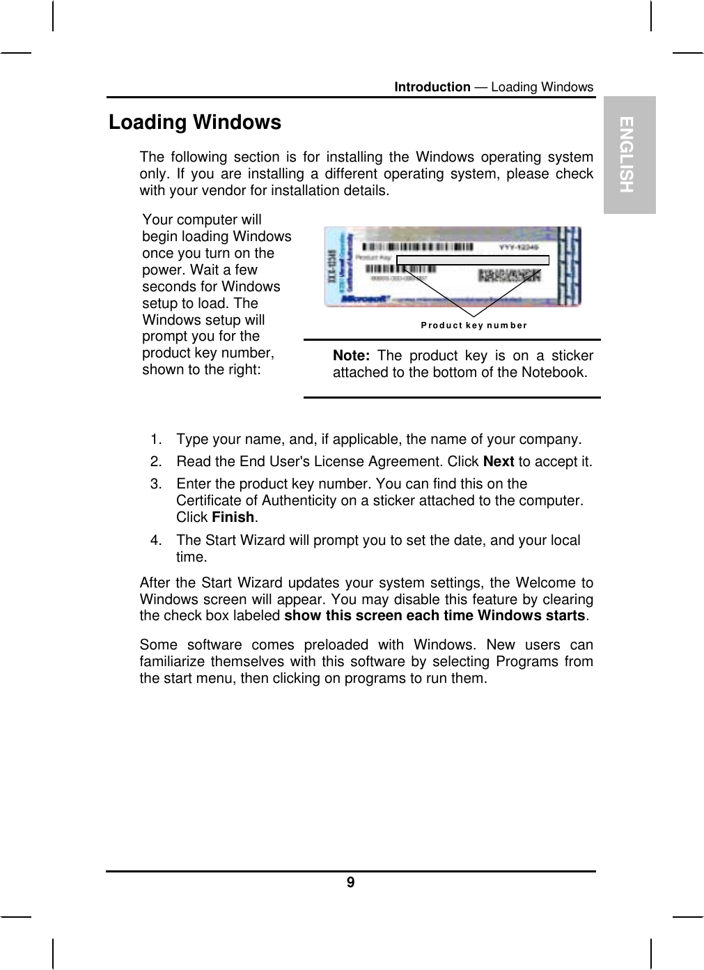 ENGLISH Introduction — Loading Windows Loading Windows  The following section is for installing the Windows operating system only. If you are installing a different operating system, please check with your vendor for installation details.  Product key number Your computer will begin loading Windows once you turn on the power. Wait a few seconds for Windows setup to load. The Windows setup will prompt you for the product key number, shown to the right:  Note: The product key is on a sticker attached to the bottom of the Notebook.  1.  Type your name, and, if applicable, the name of your company. 2.  Read the End User&apos;s License Agreement. Click Next to accept it. 3.  Enter the product key number. You can find this on the Certificate of Authenticity on a sticker attached to the computer. Click Finish. 4.  The Start Wizard will prompt you to set the date, and your local time.  After the Start Wizard updates your system settings, the Welcome to Windows screen will appear. You may disable this feature by clearing the check box labeled show this screen each time Windows starts.  Some software comes preloaded with Windows. New users can familiarize themselves with this software by selecting Programs from the start menu, then clicking on programs to run them.   9 