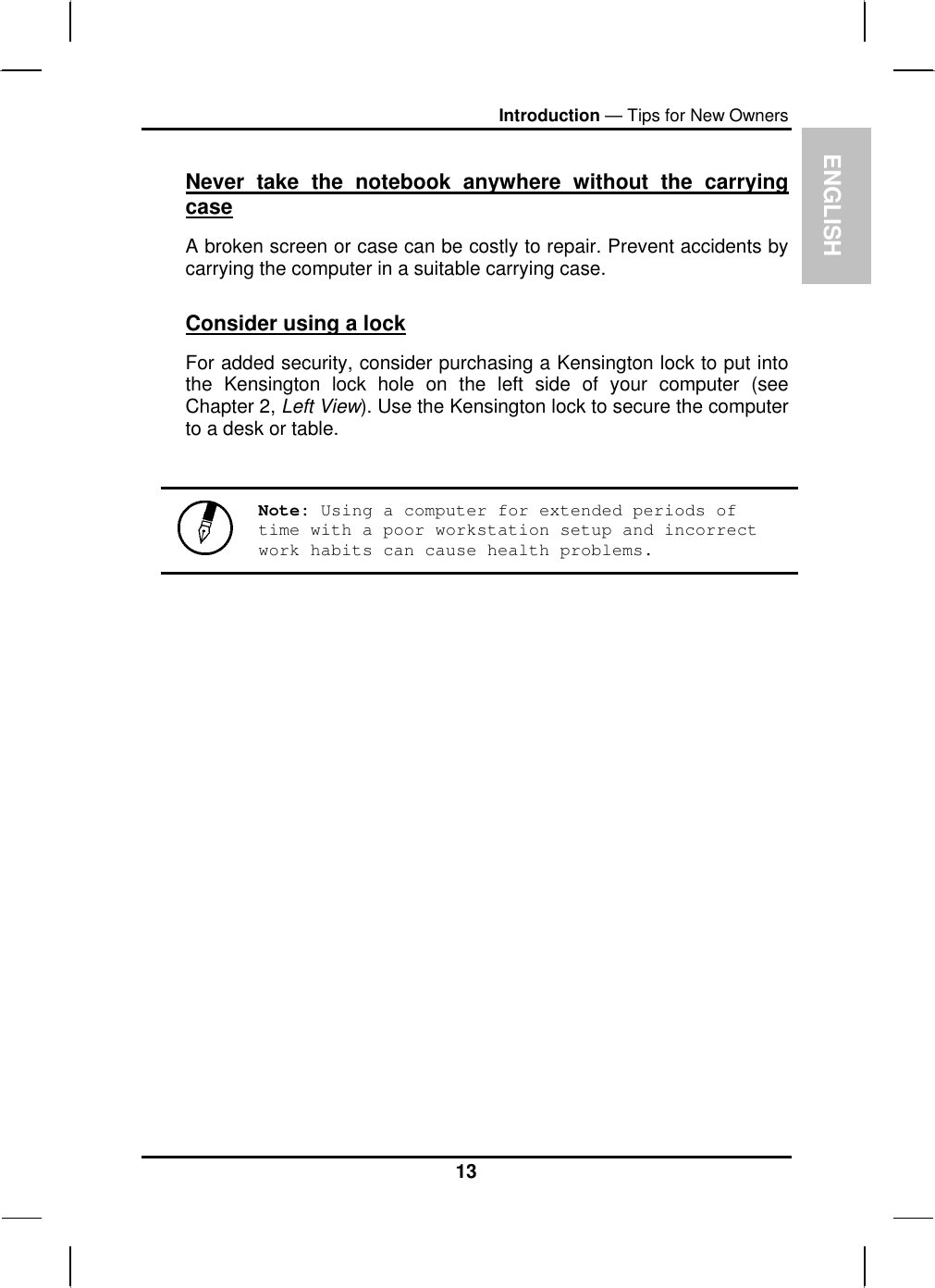 ENIntroduction — Tips for New Owners Never take the notebook anywhere without the carrying case GLISH A broken screen or case can be costly to repair. Prevent accidents by carrying the computer in a suitable carrying case. Consider using a lock For added security, consider purchasing a Kensington lock to put into the Kensington lock hole on the left side of your computer (see Chapter 2, Left View). Use the Kensington lock to secure the computer to a desk or table.   Note: Using a computer for extended periods of time with a poor workstation setup and incorrect work habits can cause health problems.  13 