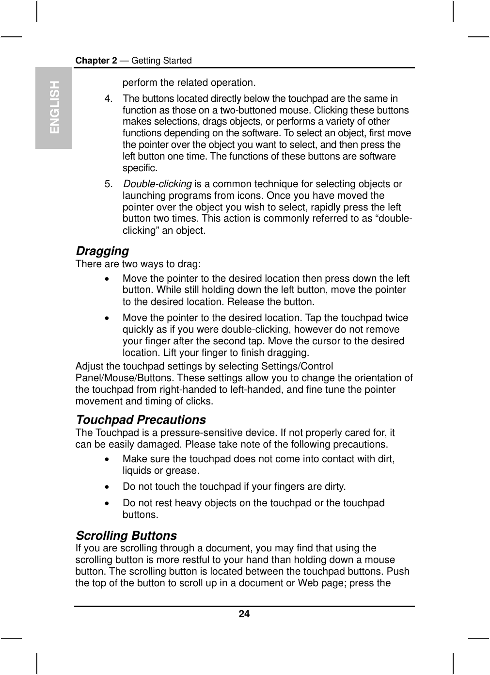  ENGLISH Chapter 2 — Getting Started perform the related operation. 4.  The buttons located directly below the touchpad are the same in function as those on a two-buttoned mouse. Clicking these buttons makes selections, drags objects, or performs a variety of other functions depending on the software. To select an object, first move the pointer over the object you want to select, and then press the left button one time. The functions of these buttons are software specific. 5.  Double-clicking is a common technique for selecting objects or launching programs from icons. Once you have moved the pointer over the object you wish to select, rapidly press the left button two times. This action is commonly referred to as “double-clicking” an object. Dragging There are two ways to drag: •  Move the pointer to the desired location then press down the left button. While still holding down the left button, move the pointer to the desired location. Release the button. •  Move the pointer to the desired location. Tap the touchpad twice quickly as if you were double-clicking, however do not remove your finger after the second tap. Move the cursor to the desired location. Lift your finger to finish dragging. Adjust the touchpad settings by selecting Settings/Control Panel/Mouse/Buttons. These settings allow you to change the orientation of the touchpad from right-handed to left-handed, and fine tune the pointer movement and timing of clicks. Touchpad Precautions The Touchpad is a pressure-sensitive device. If not properly cared for, it can be easily damaged. Please take note of the following precautions. •  Make sure the touchpad does not come into contact with dirt, liquids or grease. •  Do not touch the touchpad if your fingers are dirty. •  Do not rest heavy objects on the touchpad or the touchpad buttons. Scrolling Buttons If you are scrolling through a document, you may find that using the scrolling button is more restful to your hand than holding down a mouse button. The scrolling button is located between the touchpad buttons. Push the top of the button to scroll up in a document or Web page; press the 24 