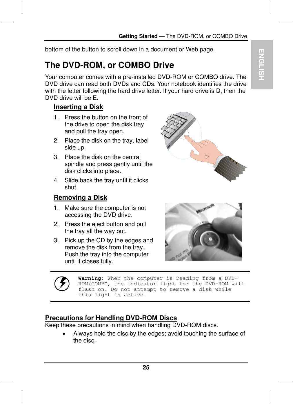  ENGLISH Getting Started — The DVD-ROM, or COMBO Drive bottom of the button to scroll down in a document or Web page.  The DVD-ROM, or COMBO Drive Your computer comes with a pre-installed DVD-ROM or COMBO drive. The DVD drive can read both DVDs and CDs. Your notebook identifies the drive with the letter following the hard drive letter. If your hard drive is D, then the DVD drive will be E.  Inserting a Disk 1.  Press the button on the front of the drive to open the disk tray and pull the tray open. 2.  Place the disk on the tray, label side up.  3.  Place the disk on the central spindle and press gently until the disk clicks into place.  4.  Slide back the tray until it clicks shut.  Removing a Disk 1.  Make sure the computer is not accessing the DVD drive. 2.  Press the eject button and pull the tray all the way out. 3.  Pick up the CD by the edges and remove the disk from the tray. Push the tray into the computer until it closes fully.        Warning: When the computer is reading from a DVD-ROM/COMBO, the indicator light for the DVD-ROM will flash on. Do not attempt to remove a disk while this light is active.  Precautions for Handling DVD-ROM Discs Keep these precautions in mind when handling DVD-ROM discs. •  Always hold the disc by the edges; avoid touching the surface of the disc. 25 