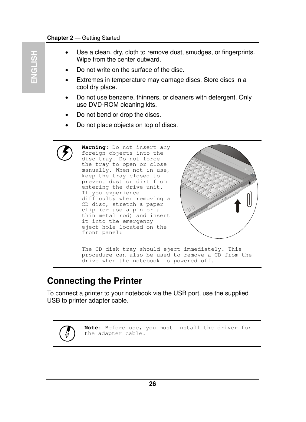  ENGLISH Chapter 2 — Getting Started •  Use a clean, dry, cloth to remove dust, smudges, or fingerprints. Wipe from the center outward. •  Do not write on the surface of the disc. •  Extremes in temperature may damage discs. Store discs in a cool dry place.  •  Do not use benzene, thinners, or cleaners with detergent. Only use DVD-ROM cleaning kits. •  Do not bend or drop the discs. •  Do not place objects on top of discs.  Warning: Do not insert any foreign objects into the disc tray. Do not force the tray to open or close manually. When not in use, keep the tray closed to prevent dust or dirt from entering the drive unit. If you experience difficulty when removing a CD disc, stretch a paper clip (or use a pin or a thin metal rod) and insert it into the emergency eject hole located on the front panel:   The CD disk tray should eject immediately. This procedure can also be used to remove a CD from the drive when the notebook is powered off. Connecting the Printer To connect a printer to your notebook via the USB port, use the supplied USB to printer adapter cable.   Note: Before use, you must install the driver for the adapter cable. 26 