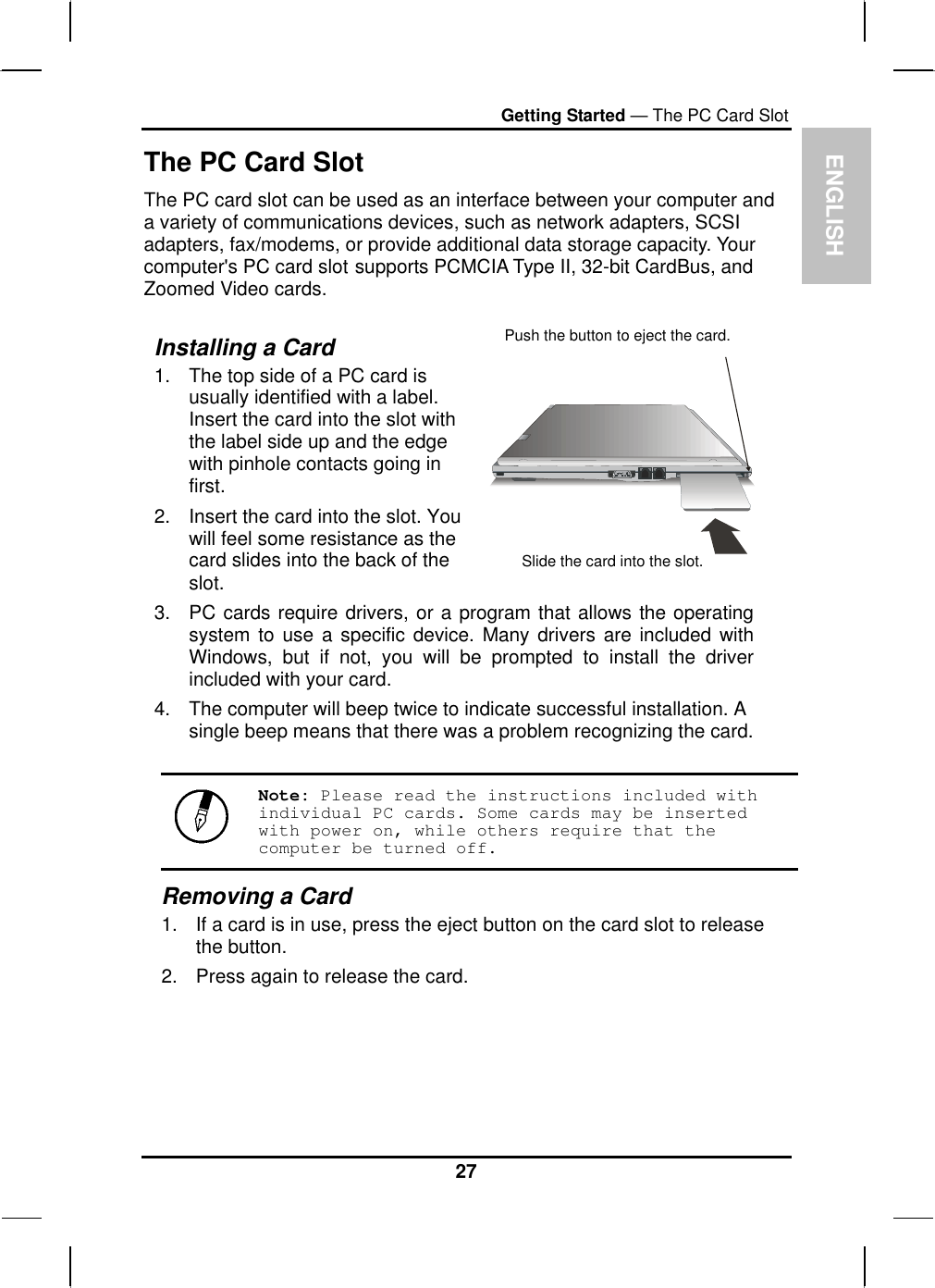  ENGLISH Getting Started — The PC Card Slot The PC Card Slot The PC card slot can be used as an interface between your computer and a variety of communications devices, such as network adapters, SCSI adapters, fax/modems, or provide additional data storage capacity. Your computer&apos;s PC card slot supports PCMCIA Type II, 32-bit CardBus, and Zoomed Video cards.  Installing a Card 1.  The top side of a PC card is usually identified with a label. Insert the card into the slot with the label side up and the edge with pinhole contacts going in first. 2.  Insert the card into the slot. You will feel some resistance as the card slides into the back of the slot.   3.  PC cards require drivers, or a program that allows the operating system to use a specific device. Many drivers are included with Windows, but if not, you will be prompted to install the driver included with your card. 4.  The computer will beep twice to indicate successful installation. A single beep means that there was a problem recognizing the card. Push the button to eject the card. Slide the card into the slot.  Note: Please read the instructions included with individual PC cards. Some cards may be inserted with power on, while others require that the computer be turned off. Removing a Card 1.  If a card is in use, press the eject button on the card slot to release the button.  2.  Press again to release the card.   27 