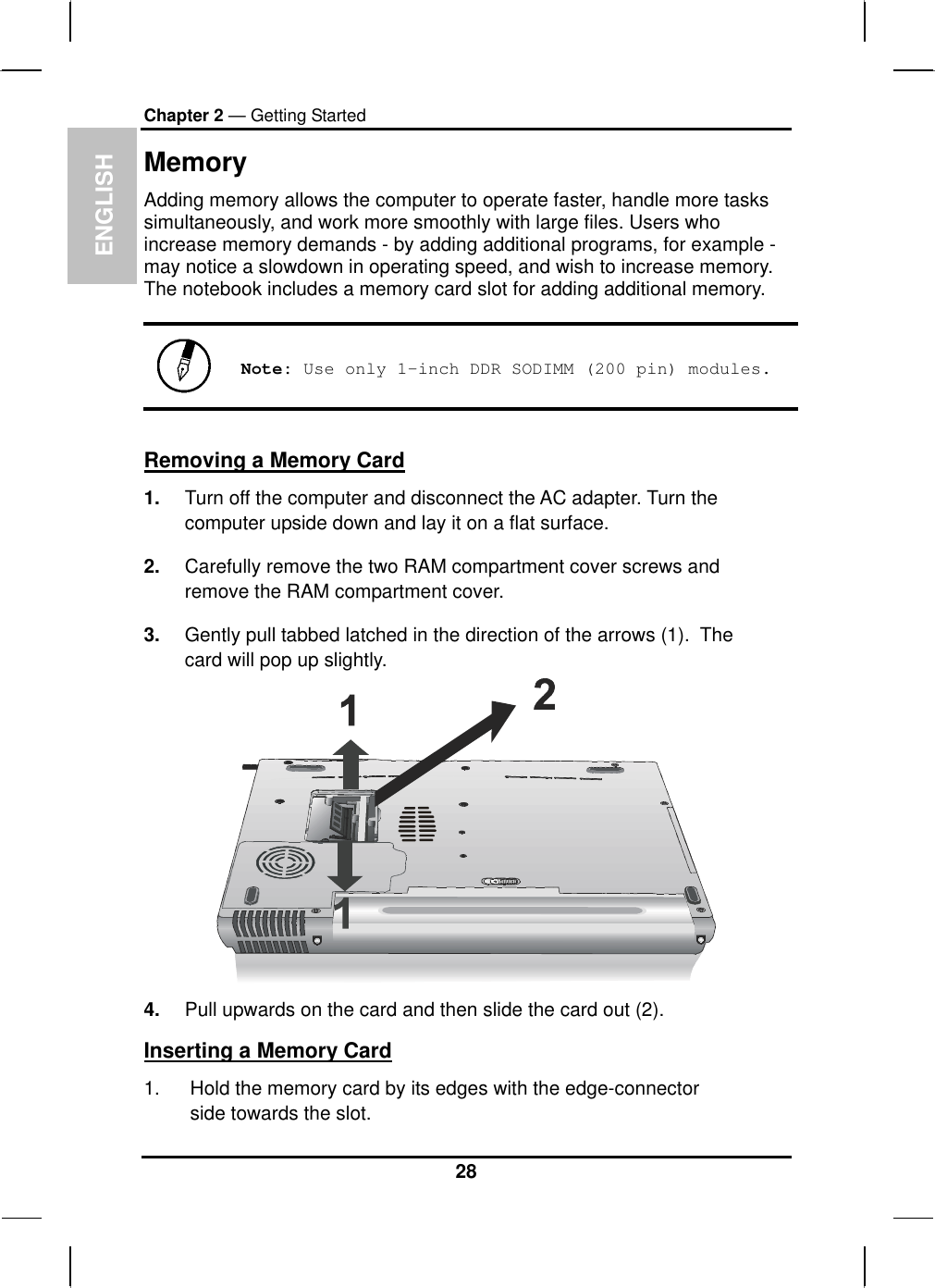  ENGLISH Chapter 2 — Getting Started Memory Adding memory allows the computer to operate faster, handle more tasks simultaneously, and work more smoothly with large files. Users who    increase memory demands - by adding additional programs, for example - may notice a slowdown in operating speed, and wish to increase memory. The notebook includes a memory card slot for adding additional memory.    Note: Use only 1-inch DDR SODIMM (200 pin) modules.  Removing a Memory Card 1.  Turn off the computer and disconnect the AC adapter. Turn the computer upside down and lay it on a flat surface.  2.  Carefully remove the two RAM compartment cover screws and remove the RAM compartment cover. 3.  Gently pull tabbed latched in the direction of the arrows (1).  The card will pop up slightly.  4.  Pull upwards on the card and then slide the card out (2). Inserting a Memory Card 1.  Hold the memory card by its edges with the edge-connector side towards the slot.  28 