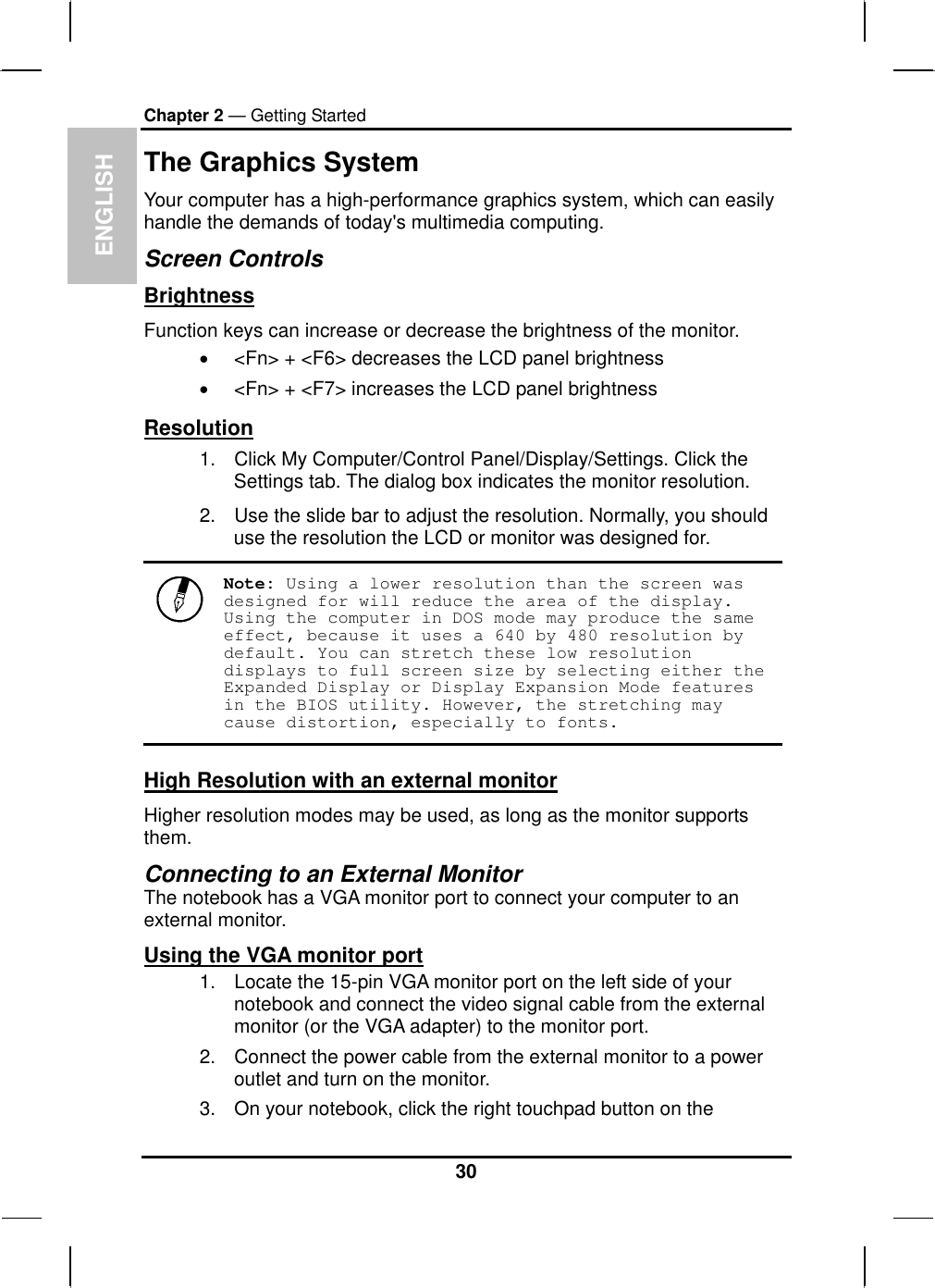  ENGLISH Chapter 2 — Getting Started The Graphics System Your computer has a high-performance graphics system, which can easily handle the demands of today&apos;s multimedia computing.  Screen Controls Brightness Function keys can increase or decrease the brightness of the monitor. •  &lt;Fn&gt; + &lt;F6&gt; decreases the LCD panel brightness •  &lt;Fn&gt; + &lt;F7&gt; increases the LCD panel brightness Resolution 1.  Click My Computer/Control Panel/Display/Settings. Click the Settings tab. The dialog box indicates the monitor resolution. 2.  Use the slide bar to adjust the resolution. Normally, you should use the resolution the LCD or monitor was designed for.  Note: Using a lower resolution than the screen was designed for will reduce the area of the display. Using the computer in DOS mode may produce the same effect, because it uses a 640 by 480 resolution by default. You can stretch these low resolution displays to full screen size by selecting either the Expanded Display or Display Expansion Mode features in the BIOS utility. However, the stretching may cause distortion, especially to fonts. High Resolution with an external monitor Higher resolution modes may be used, as long as the monitor supports them.  Connecting to an External Monitor The notebook has a VGA monitor port to connect your computer to an external monitor. Using the VGA monitor port 1.  Locate the 15-pin VGA monitor port on the left side of your notebook and connect the video signal cable from the external monitor (or the VGA adapter) to the monitor port. 2.  Connect the power cable from the external monitor to a power outlet and turn on the monitor.  3.  On your notebook, click the right touchpad button on the 30 