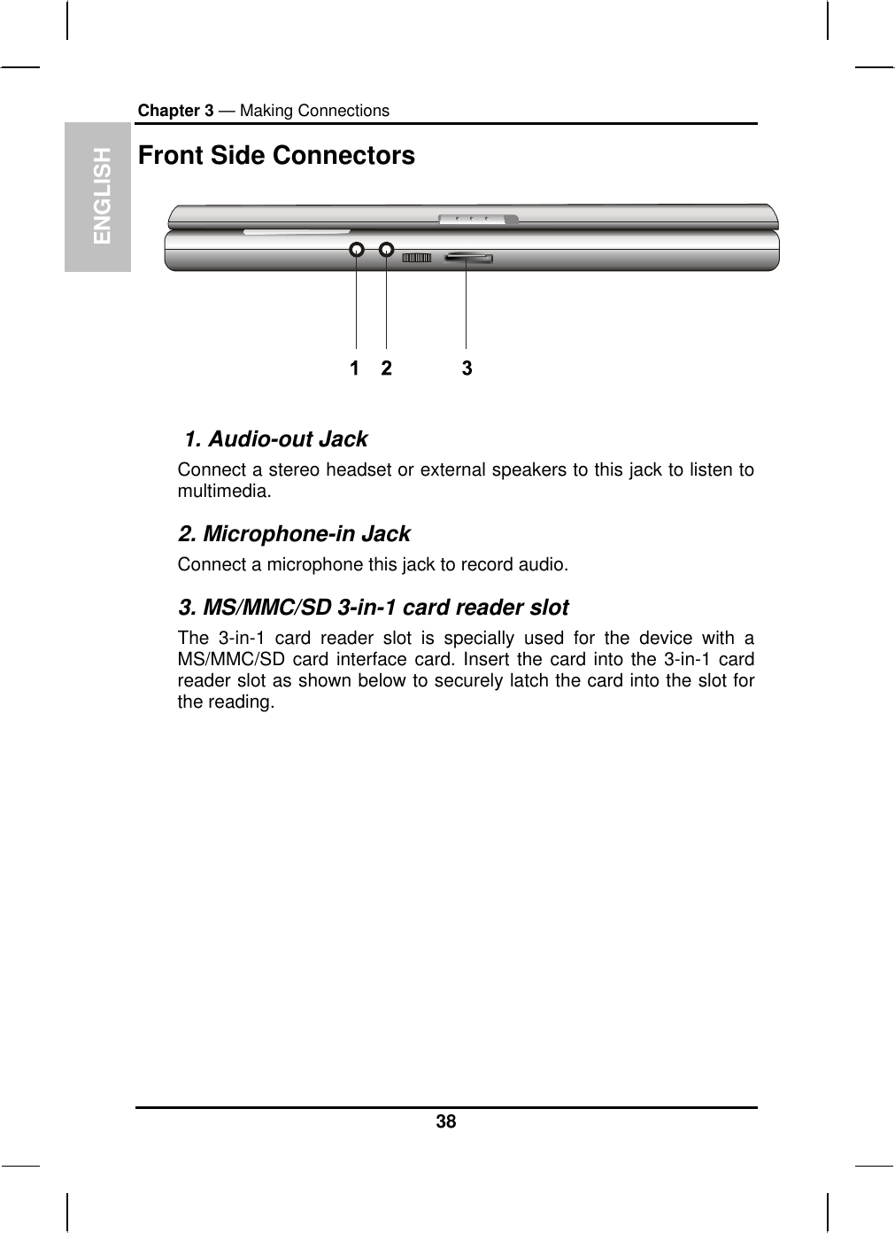 ENGLISH Chapter 3 — Making Connections Front Side Connectors      1. Audio-out Jack Connect a stereo headset or external speakers to this jack to listen to multimedia. 2. Microphone-in Jack Connect a microphone this jack to record audio. 3. MS/MMC/SD 3-in-1 card reader slot The 3-in-1 card reader slot is specially used for the device with a MS/MMC/SD card interface card. Insert the card into the 3-in-1 card reader slot as shown below to securely latch the card into the slot for the reading.  38 