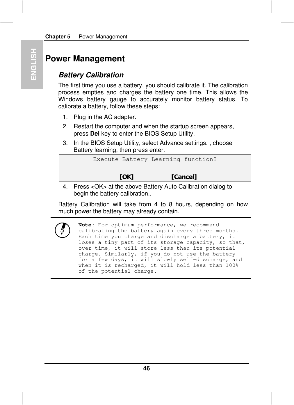 ENGLISH Chapter 5 — Power Management Power Management Battery Calibration The first time you use a battery, you should calibrate it. The calibration process empties and charges the battery one time. This allows the Windows battery gauge to accurately monitor battery status. To calibrate a battery, follow these steps: 1.  Plug in the AC adapter. 2.  Restart the computer and when the startup screen appears, press Del key to enter the BIOS Setup Utility. 3.  In the BIOS Setup Utility, select Advance settings. , choose Battery learning, then press enter.  Execute Battery Learning function?   [OK]                     [Cancel] 4.  Press &lt;OK&gt; at the above Battery Auto Calibration dialog to begin the battery calibration..  Battery Calibration will take from 4 to 8 hours, depending on how much power the battery may already contain.   Note: For optimum performance, we recommend calibrating the battery again every three months. Each time you charge and discharge a battery, it loses a tiny part of its storage capacity, so that, over time, it will store less than its potential charge. Similarly, if you do not use the battery for a few days, it will slowly self-discharge, and when it is recharged, it will hold less than 100% of the potential charge.  46 