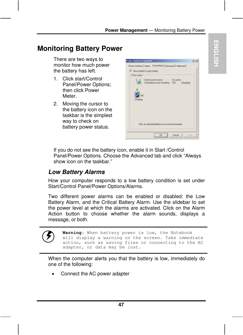 ENGLPower Management — Monitoring Battery Power ISH There are two ways to monitor how much power the battery has left. 1. Click start/Control Panel/Power Options; then click Power Meter. 2.  Moving the cursor to the battery icon on the taskbar is the simplest way to check on battery power status.   If you do not see the battery icon, enable it in Start /Control Panel/Power Options. Choose the Advanced tab and click “Always show icon on the taskbar.” 47 Monitoring Battery Power Low Battery Alarms How your computer responds to a low battery condition is set under Start/Control Panel/Power Options/Alarms.  Two different power alarms can be enabled or disabled: the Low Battery Alarm, and the Critical Battery Alarm. Use the slidebar to set the power level at which the alarms are activated. Click on the Alarm Action button to choose whether the alarm sounds, displays a message, or both.   Warning: When battery power is low, the Notebook will display a warning on the screen. Take immediate action, such as saving files or connecting to the AC adapter, or data may be lost. When the computer alerts you that the battery is low, immediately do one of the following: •  Connect the AC power adapter 