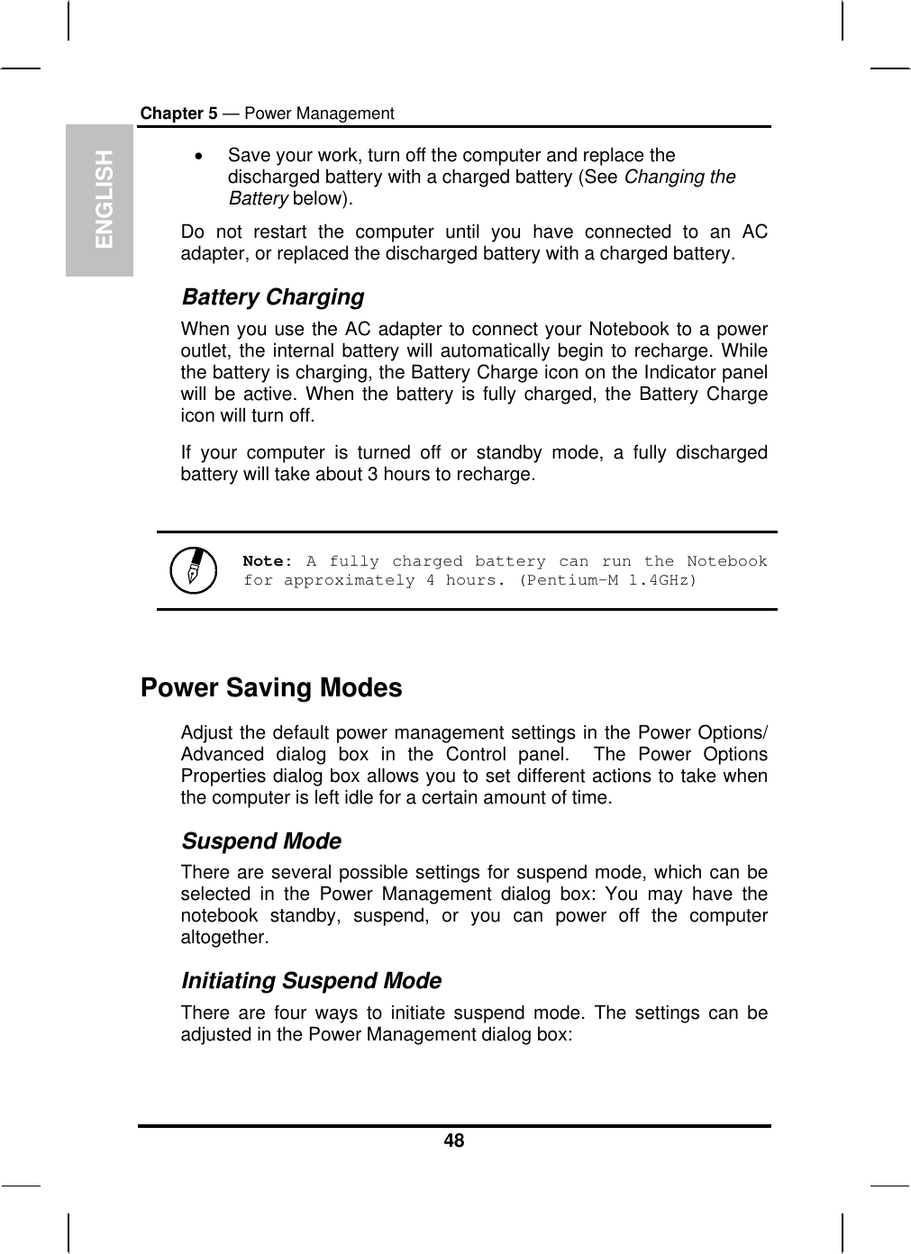 ENGLISH Chapter 5 — Power Management •  Save your work, turn off the computer and replace the discharged battery with a charged battery (See Changing the Battery below). Do not restart the computer until you have connected to an AC adapter, or replaced the discharged battery with a charged battery. Battery Charging When you use the AC adapter to connect your Notebook to a power outlet, the internal battery will automatically begin to recharge. While the battery is charging, the Battery Charge icon on the Indicator panel will be active. When the battery is fully charged, the Battery Charge icon will turn off. If your computer is turned off or standby mode, a fully discharged battery will take about 3 hours to recharge.    Note: A fully charged battery can run the Notebook for approximately 4 hours. (Pentium-M 1.4GHz)  Power Saving Modes Adjust the default power management settings in the Power Options/ Advanced dialog box in the Control panel.  The Power Options Properties dialog box allows you to set different actions to take when the computer is left idle for a certain amount of time.  Suspend Mode There are several possible settings for suspend mode, which can be selected in the Power Management dialog box: You may have the notebook standby, suspend, or you can power off the computer altogether. Initiating Suspend Mode There are four ways to initiate suspend mode. The settings can be adjusted in the Power Management dialog box: 48 