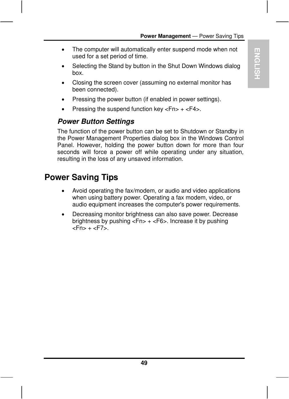 ENGLISH Power Management — Power Saving Tips •  The computer will automatically enter suspend mode when not used for a set period of time.  •  Selecting the Stand by button in the Shut Down Windows dialog box.  •  Closing the screen cover (assuming no external monitor has been connected).  •  Pressing the power button (if enabled in power settings).  •  Pressing the suspend function key &lt;Fn&gt; + &lt;F4&gt;. Power Button Settings The function of the power button can be set to Shutdown or Standby in the Power Management Properties dialog box in the Windows Control Panel. However, holding the power button down for more than four seconds will force a power off while operating under any situation, resulting in the loss of any unsaved information. Power Saving Tips •  Avoid operating the fax/modem, or audio and video applications when using battery power. Operating a fax modem, video, or audio equipment increases the computer&apos;s power requirements. •  Decreasing monitor brightness can also save power. Decrease brightness by pushing &lt;Fn&gt; + &lt;F6&gt;. Increase it by pushing &lt;Fn&gt; + &lt;F7&gt;.   49 