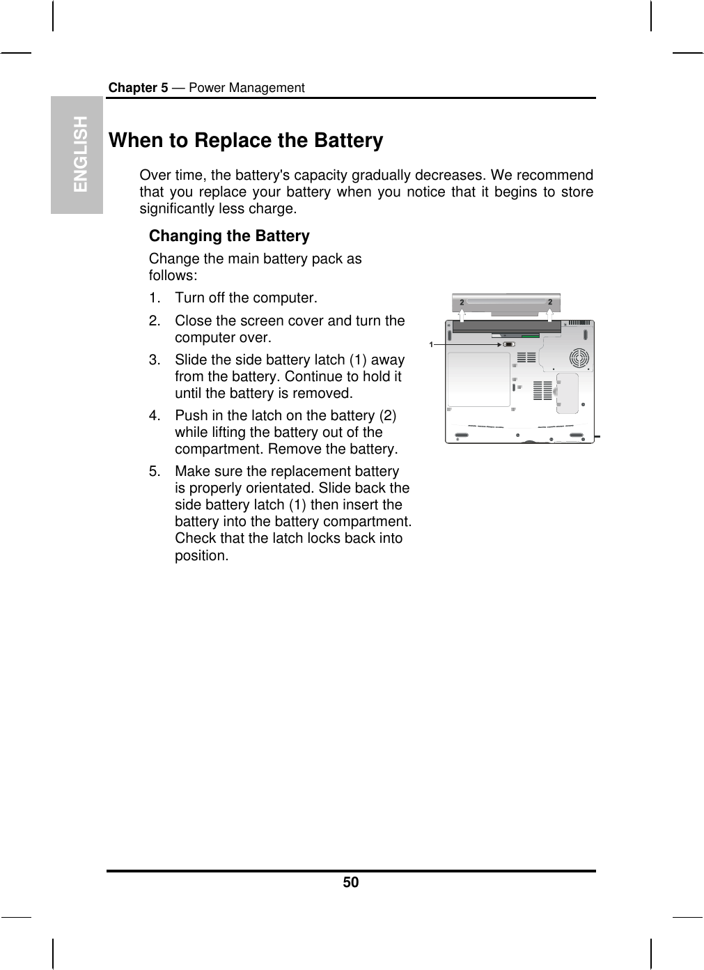 ENGLISH Chapter 5 — Power Management When to Replace the Battery Over time, the battery&apos;s capacity gradually decreases. We recommend that you replace your battery when you notice that it begins to store significantly less charge. Changing the Battery Change the main battery pack as follows: 1.  Turn off the computer.  2.  Close the screen cover and turn the computer over. 3.  Slide the side battery latch (1) away from the battery. Continue to hold it until the battery is removed. 4.  Push in the latch on the battery (2) while lifting the battery out of the compartment. Remove the battery. 5.  Make sure the replacement battery is properly orientated. Slide back the side battery latch (1) then insert the battery into the battery compartment. Check that the latch locks back into position.                 50 