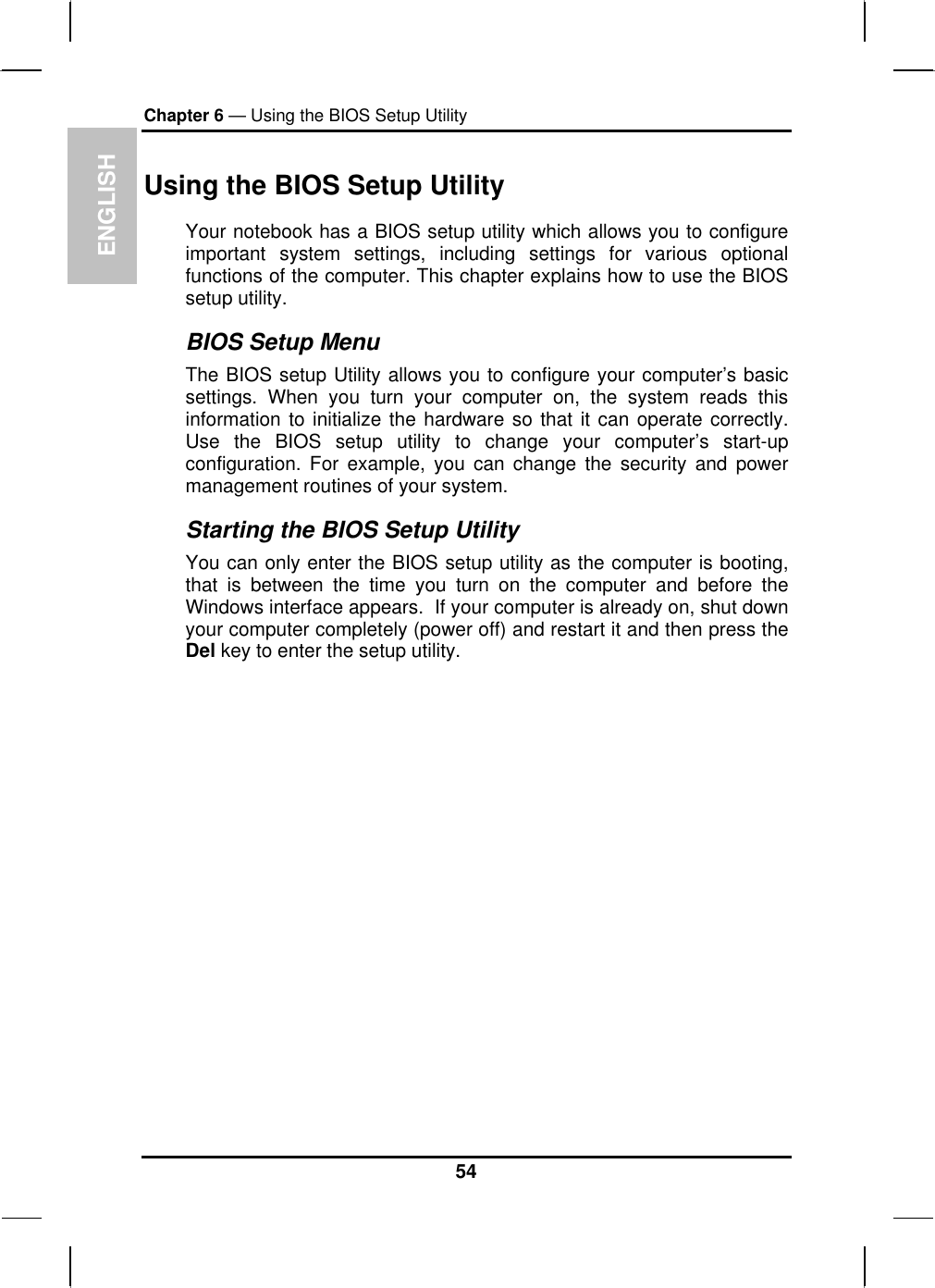 ENGLISH Chapter 6 — Using the BIOS Setup Utility  Using the BIOS Setup Utility Your notebook has a BIOS setup utility which allows you to configure important system settings, including settings for various optional functions of the computer. This chapter explains how to use the BIOS setup utility. BIOS Setup Menu The BIOS setup Utility allows you to configure your computer’s basic settings. When you turn your computer on, the system reads this information to initialize the hardware so that it can operate correctly. Use the BIOS setup utility to change your computer’s start-up configuration. For example, you can change the security and power management routines of your system. Starting the BIOS Setup Utility You can only enter the BIOS setup utility as the computer is booting, that is between the time you turn on the computer and before the Windows interface appears.  If your computer is already on, shut down your computer completely (power off) and restart it and then press the Del key to enter the setup utility. 54 