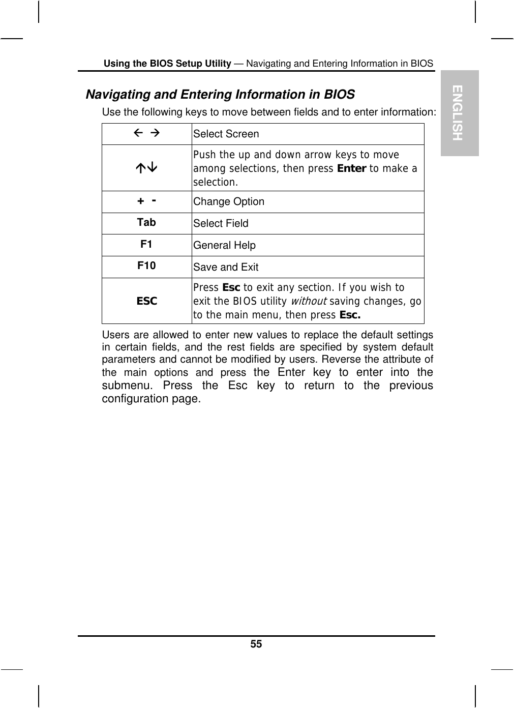 EUsing the BIOS Setup Utility — Navigating and Entering Information in BIOS Navigating and Entering Information in BIOS NGLISH Use the following keys to move between fields and to enter information: Å  Æ Select Screen ÇÈ Push the up and down arrow keys to move among selections, then press Enter to make a selection. +  -  Change Option Tab  Select Field F1  General Help F10  Save and Exit ESC  Press Esc to exit any section. If you wish to exit the BIOS utility withoutsaving changes, go to the main menu, then press Esc. Users are allowed to enter new values to replace the default settings in certain fields, and the rest fields are specified by system default parameters and cannot be modified by users. Reverse the attribute of the main options and press the Enter key to enter into the submenu. Press the Esc key to return to the previous configuration page. 55 