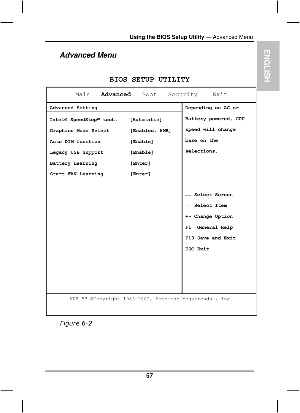 EUsing the BIOS Setup Utility — Advanced Menu Advanced Menu NGLISH  BIOS SETUP UTILITY Main   Advanced   Boot   Security    Exit  Advanced Setting Intel® SpeedStep™ tech.    [Automatic]  Graphics Mode Select       [Enabled, 8MB]  Auto DIM function          [Enable]  Legacy USB Support         [Enable]  Battery Learning           [Enter]  Start FAN Learning         [Enter] Depending on AC or Battery powered, CPU  speed will change base on the selections.    ←→ Select Screen ↑↓ Select Item  +- Change Option F1  General Help F10 Save and Exit ESC Exit V02.53 ©Copyright 1985-2002, American Megatrends , Inc.   Figure 6-2 57 