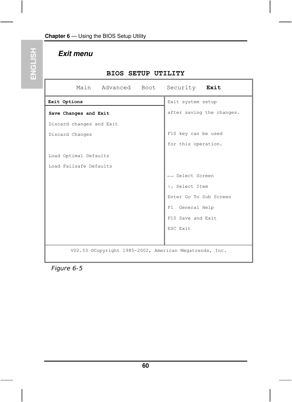 ENGLISH Chapter 6 — Using the BIOS Setup Utility  Exit menu  BIOS SETUP UTILITY Main   Advanced   Boot   Security   Exit Exit Options  Save Changes and Exit  Discard changes and Exit  Discard Changes    Load Optimal Defaults  Load Failsafe Defaults Exit system setup  after saving the changes.  F10 key can be used  for this operation.   ←→ Select Screen ↑↓ Select Item Enter Go To Sub Screen F1  General Help F10 Save and Exit ESC Exit V02.53 ©Copyright 1985-2002, American Megatrends, Inc.  Figure 6-5  60 