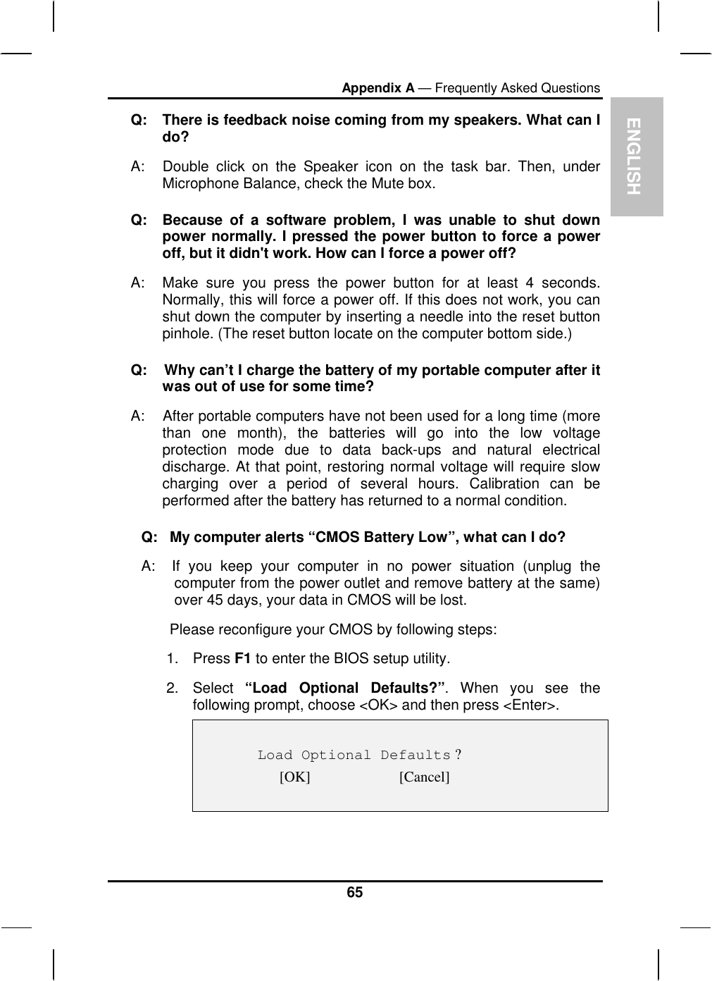 ENGLISH Appendix A — Frequently Asked Questions Q:  There is feedback noise coming from my speakers. What can I do? A:  Double click on the Speaker icon on the task bar. Then, under Microphone Balance, check the Mute box. Q:  Because of a software problem, I was unable to shut down power normally. I pressed the power button to force a power off, but it didn&apos;t work. How can I force a power off? A:   Make sure you press the power button for at least 4 seconds. Normally, this will force a power off. If this does not work, you can shut down the computer by inserting a needle into the reset button pinhole. (The reset button locate on the computer bottom side.) Q:    Why can’t I charge the battery of my portable computer after it was out of use for some time? A:    After portable computers have not been used for a long time (more than one month), the batteries will go into the low voltage protection mode due to data back-ups and natural electrical discharge. At that point, restoring normal voltage will require slow charging over a period of several hours. Calibration can be performed after the battery has returned to a normal condition.  Q:   My computer alerts “CMOS Battery Low”, what can I do? A:  If you keep your computer in no power situation (unplug the computer from the power outlet and remove battery at the same) over 45 days, your data in CMOS will be lost.        Please reconfigure your CMOS by following steps: 1. Press F1 to enter the BIOS setup utility. 2. Select “Load Optional Defaults?”. When you see the following prompt, choose &lt;OK&gt; and then press &lt;Enter&gt;.      Load Optional Defaults ? [OK]                        [Cancel]   65 