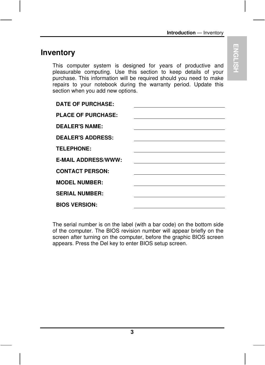 ENIntroduction — Inventory Inventory GLISH This computer system is designed for years of productive and pleasurable computing. Use this section to keep details of your purchase. This information will be required should you need to make repairs to your notebook during the warranty period. Update this section when you add new options.  DATE OF PURCHASE:   PLACE OF PURCHASE:   DEALER&apos;S NAME:   DEALER&apos;S ADDRESS:   TELEPHONE:   E-MAIL ADDRESS/WWW:   CONTACT PERSON:   MODEL NUMBER:   SERIAL NUMBER:   BIOS VERSION:    The serial number is on the label (with a bar code) on the bottom side of the computer. The BIOS revision number will appear briefly on the screen after turning on the computer, before the graphic BIOS screen appears. Press the Del key to enter BIOS setup screen.  3 
