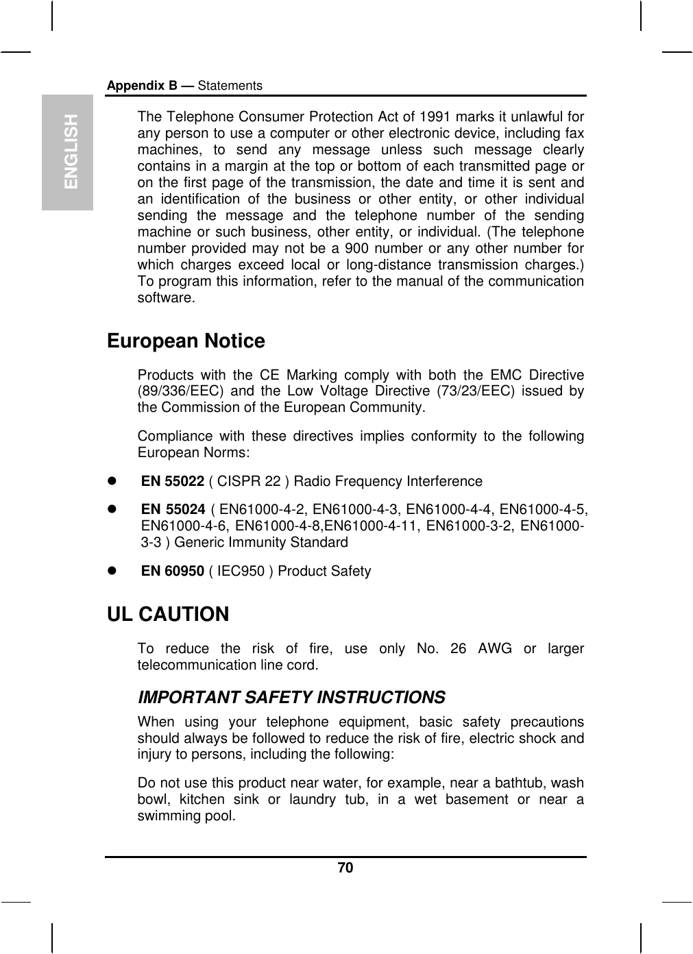 ENGLISH Appendix B — Statements The Telephone Consumer Protection Act of 1991 marks it unlawful for any person to use a computer or other electronic device, including fax machines, to send any message unless such message clearly contains in a margin at the top or bottom of each transmitted page or on the first page of the transmission, the date and time it is sent and an identification of the business or other entity, or other individual sending the message and the telephone number of the sending machine or such business, other entity, or individual. (The telephone number provided may not be a 900 number or any other number for which charges exceed local or long-distance transmission charges.) To program this information, refer to the manual of the communication software. European Notice  Products with the CE Marking comply with both the EMC Directive (89/336/EEC) and the Low Voltage Directive (73/23/EEC) issued by the Commission of the European Community. Compliance with these directives implies conformity to the following European Norms:   EN 55022 ( CISPR 22 ) Radio Frequency Interference   EN 55024 ( EN61000-4-2, EN61000-4-3, EN61000-4-4, EN61000-4-5, EN61000-4-6, EN61000-4-8,EN61000-4-11, EN61000-3-2, EN61000-3-3 ) Generic Immunity Standard   EN 60950 ( IEC950 ) Product Safety UL CAUTION To reduce the risk of fire, use only No. 26 AWG or larger telecommunication line cord.  IMPORTANT SAFETY INSTRUCTIONS   When using your telephone equipment, basic safety precautions should always be followed to reduce the risk of fire, electric shock and injury to persons, including the following: Do not use this product near water, for example, near a bathtub, wash bowl, kitchen sink or laundry tub, in a wet basement or near a swimming pool. 70 