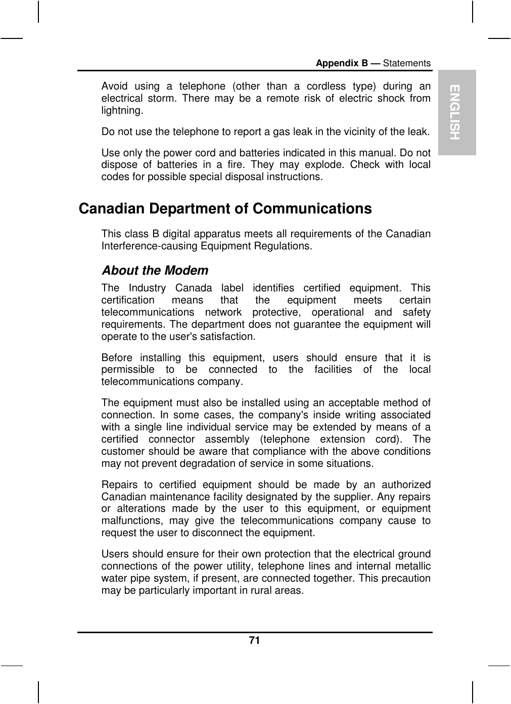 ENGLISH Appendix B — Statements Avoid using a telephone (other than a cordless type) during an electrical storm. There may be a remote risk of electric shock from lightning. Do not use the telephone to report a gas leak in the vicinity of the leak. Use only the power cord and batteries indicated in this manual. Do not dispose of batteries in a fire. They may explode. Check with local codes for possible special disposal instructions.  Canadian Department of Communications This class B digital apparatus meets all requirements of the Canadian Interference-causing Equipment Regulations. About the Modem The Industry Canada label identifies certified equipment. This certification means that the equipment meets certain telecommunications network protective, operational and safety requirements. The department does not guarantee the equipment will operate to the user&apos;s satisfaction. Before installing this equipment, users should ensure that it is permissible to be connected to the facilities of the local telecommunications company. The equipment must also be installed using an acceptable method of connection. In some cases, the company&apos;s inside writing associated with a single line individual service may be extended by means of a certified connector assembly (telephone extension cord). The customer should be aware that compliance with the above conditions may not prevent degradation of service in some situations. Repairs to certified equipment should be made by an authorized Canadian maintenance facility designated by the supplier. Any repairs or alterations made by the user to this equipment, or equipment malfunctions, may give the telecommunications company cause to request the user to disconnect the equipment. Users should ensure for their own protection that the electrical ground connections of the power utility, telephone lines and internal metallic water pipe system, if present, are connected together. This precaution may be particularly important in rural areas. 71 