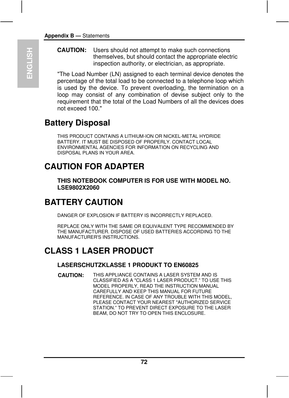 ENGLISH Appendix B — Statements CAUTION:  Users should not attempt to make such connections themselves, but should contact the appropriate electric inspection authority, or electrician, as appropriate. &quot;The Load Number (LN) assigned to each terminal device denotes the percentage of the total load to be connected to a telephone loop which is used by the device. To prevent overloading, the termination on a loop may consist of any combination of devise subject only to the requirement that the total of the Load Numbers of all the devices does not exceed 100.&quot; Battery Disposal THIS PRODUCT CONTAINS A LITHIUM-ION OR NICKEL-METAL HYDRIDE BATTERY. IT MUST BE DISPOSED OF PROPERLY. CONTACT LOCAL ENVIRONMENTAL AGENCIES FOR INFORMATION ON RECYCLING AND DISPOSAL PLANS IN YOUR AREA. CAUTION FOR ADAPTER THIS NOTEBOOK COMPUTER IS FOR USE WITH MODEL NO. LSE9802X2060 BATTERY CAUTION DANGER OF EXPLOSION IF BATTERY IS INCORRECTLY REPLACED. REPLACE ONLY WITH THE SAME OR EQUIVALENT TYPE RECOMMENDED BY THE MANUFACTURER. DISPOSE OF USED BATTERIES ACCORDING TO THE MANUFACTURER&apos;S INSTRUCTIONS. CLASS 1 LASER PRODUCT LASERSCHUTZKLASSE 1 PRODUKT TO EN60825 CAUTION:  THIS APPLIANCE CONTAINS A LASER SYSTEM AND IS CLASSIFIED AS A &quot;CLASS 1 LASER PRODUCT.” TO USE THIS MODEL PROPERLY, READ THE INSTRUCTION MANUAL CAREFULLY AND KEEP THIS MANUAL FOR FUTURE REFERENCE. IN CASE OF ANY TROUBLE WITH THIS MODEL, PLEASE CONTACT YOUR NEAREST &quot;AUTHORIZED SERVICE STATION.” TO PREVENT DIRECT EXPOSURE TO THE LASER BEAM, DO NOT TRY TO OPEN THIS ENCLOSURE.  72 