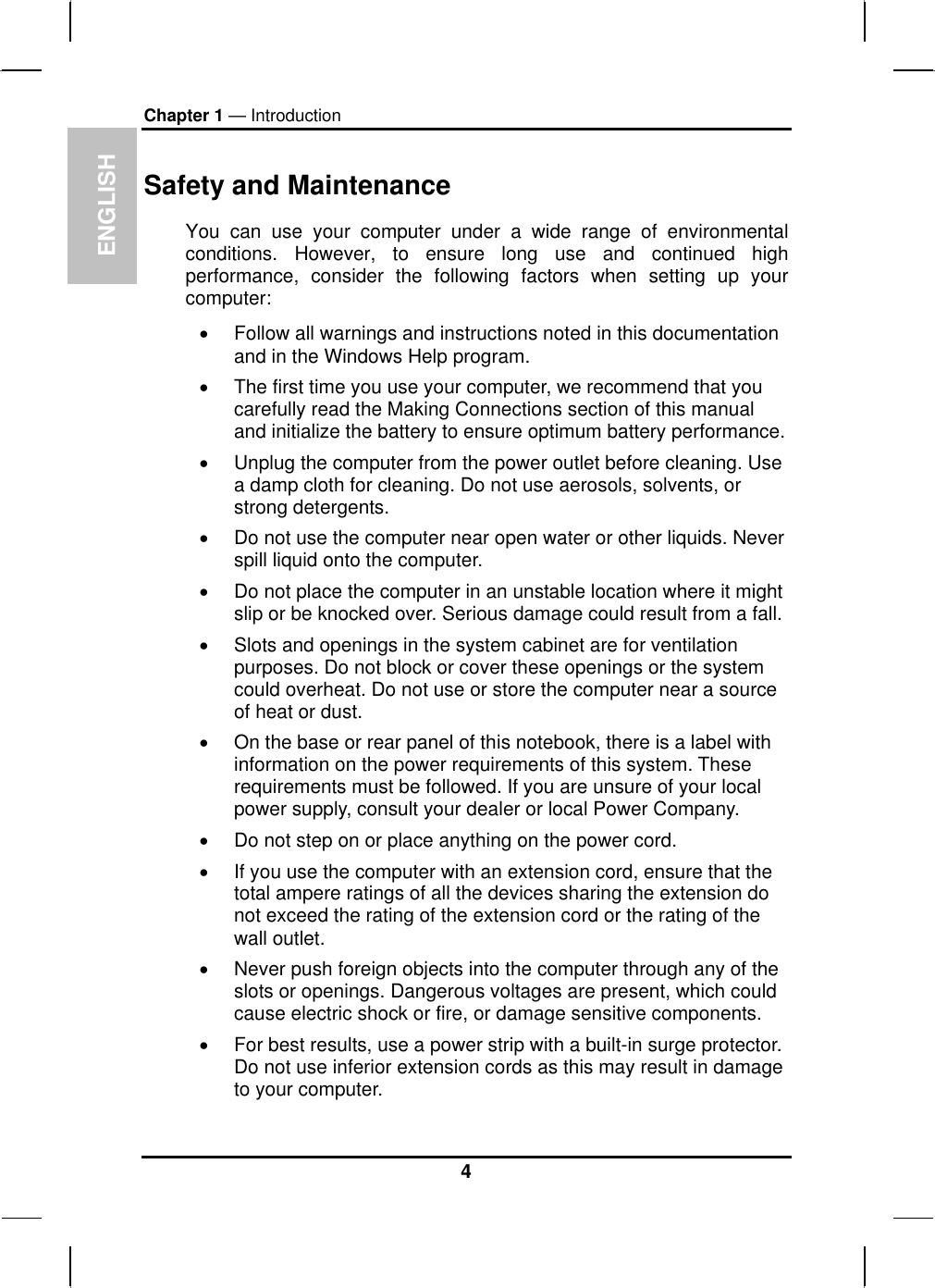 ENGLISH Chapter 1 — Introduction Safety and Maintenance You can use your computer under a wide range of environmental conditions. However, to ensure long use and continued high performance, consider the following factors when setting up your computer:  •  Follow all warnings and instructions noted in this documentation and in the Windows Help program. •  The first time you use your computer, we recommend that you carefully read the Making Connections section of this manual and initialize the battery to ensure optimum battery performance. •  Unplug the computer from the power outlet before cleaning. Use a damp cloth for cleaning. Do not use aerosols, solvents, or strong detergents. •  Do not use the computer near open water or other liquids. Never spill liquid onto the computer. •  Do not place the computer in an unstable location where it might slip or be knocked over. Serious damage could result from a fall. •  Slots and openings in the system cabinet are for ventilation purposes. Do not block or cover these openings or the system could overheat. Do not use or store the computer near a source of heat or dust. •  On the base or rear panel of this notebook, there is a label with information on the power requirements of this system. These requirements must be followed. If you are unsure of your local power supply, consult your dealer or local Power Company. •  Do not step on or place anything on the power cord. •  If you use the computer with an extension cord, ensure that the total ampere ratings of all the devices sharing the extension do not exceed the rating of the extension cord or the rating of the wall outlet. •  Never push foreign objects into the computer through any of the slots or openings. Dangerous voltages are present, which could cause electric shock or fire, or damage sensitive components.  •  For best results, use a power strip with a built-in surge protector. Do not use inferior extension cords as this may result in damage to your computer. 4 