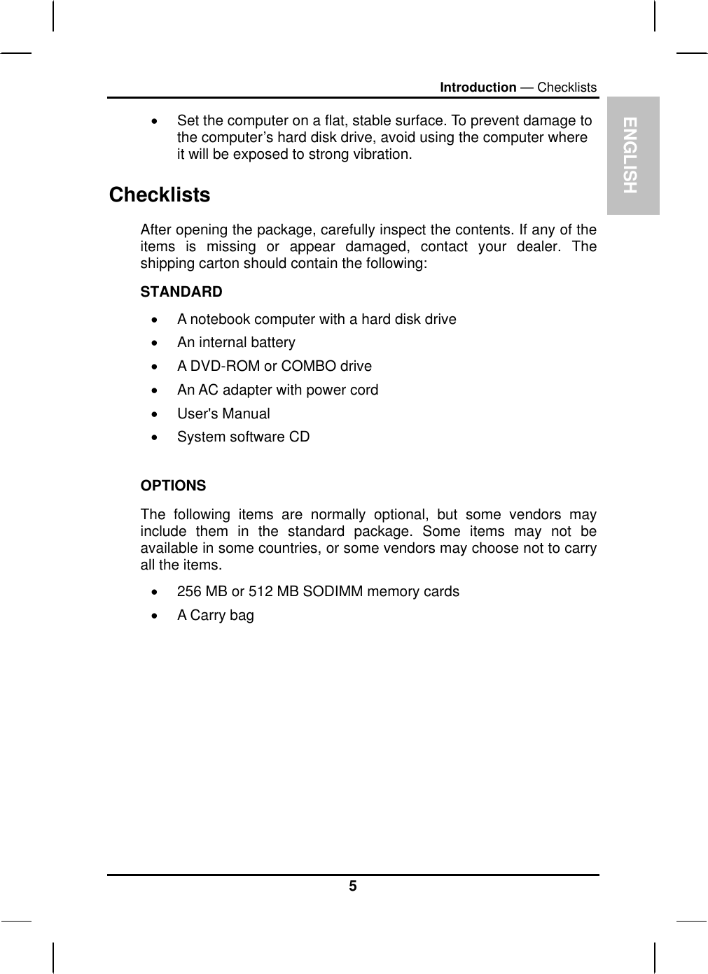 ENGLISH Introduction — Checklists •  Set the computer on a flat, stable surface. To prevent damage to the computer’s hard disk drive, avoid using the computer where it will be exposed to strong vibration.  Checklists After opening the package, carefully inspect the contents. If any of the items is missing or appear damaged, contact your dealer. The shipping carton should contain the following: STANDARD •  A notebook computer with a hard disk drive  •  An internal battery •  A DVD-ROM or COMBO drive •  An AC adapter with power cord •  User&apos;s Manual •  System software CD  OPTIONS The following items are normally optional, but some vendors may include them in the standard package. Some items may not be available in some countries, or some vendors may choose not to carry all the items. •  256 MB or 512 MB SODIMM memory cards  •  A Carry bag          5 