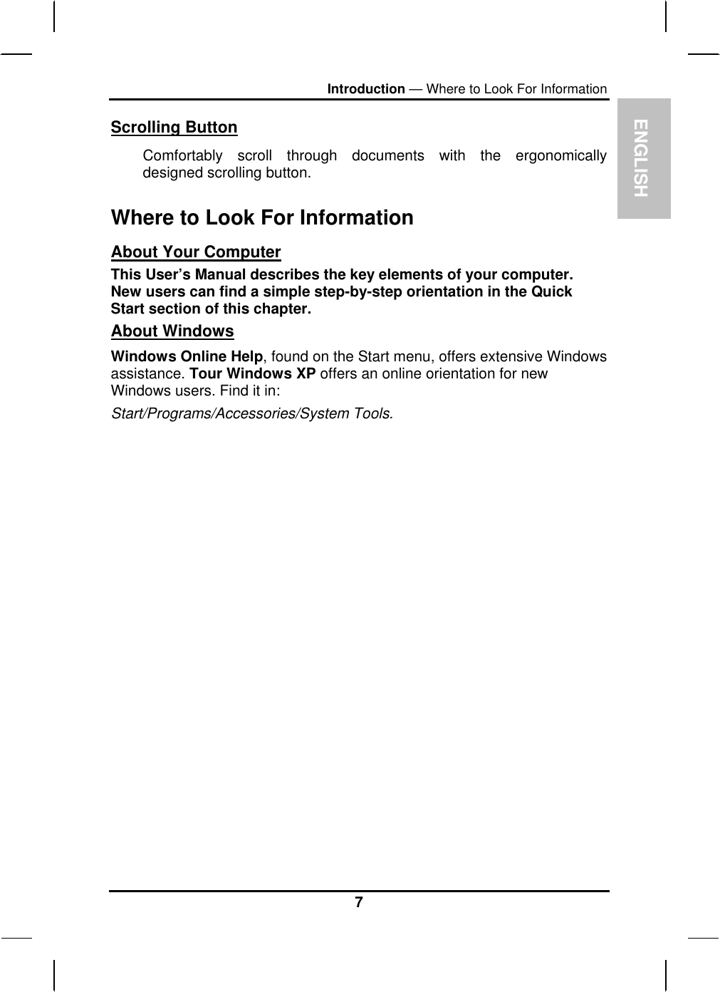 ENGLISH Introduction — Where to Look For Information Scrolling Button Comfortably scroll through documents with the ergonomically designed scrolling button. Where to Look For Information About Your Computer This User’s Manual describes the key elements of your computer. New users can find a simple step-by-step orientation in the Quick Start section of this chapter. About Windows Windows Online Help, found on the Start menu, offers extensive Windows assistance. Tour Windows XP offers an online orientation for new Windows users. Find it in: Start/Programs/Accessories/System Tools.   7 