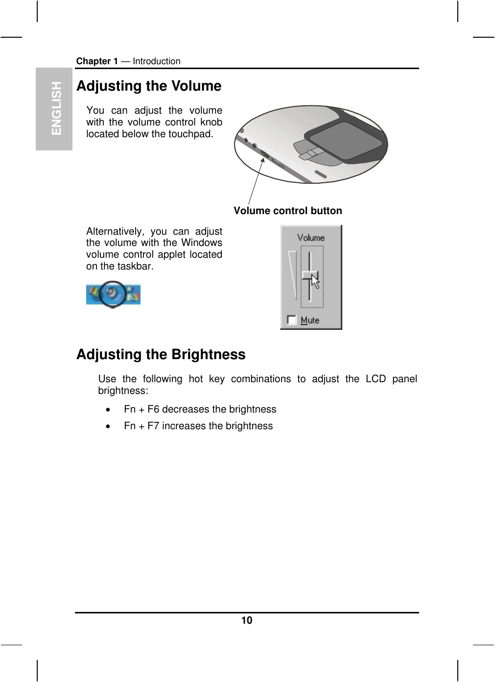 ENGLISH Chapter 1 — Introduction Adjusting the Volume You can adjust the volume with the volume control knob located below the touchpad. Volume control button Alternatively, you can adjust the volume with the Windows volume control applet located on the taskbar.    Adjusting the Brightness Use the following hot key combinations to adjust the LCD panel brightness: •  Fn + F6 decreases the brightness •  Fn + F7 increases the brightness 10 