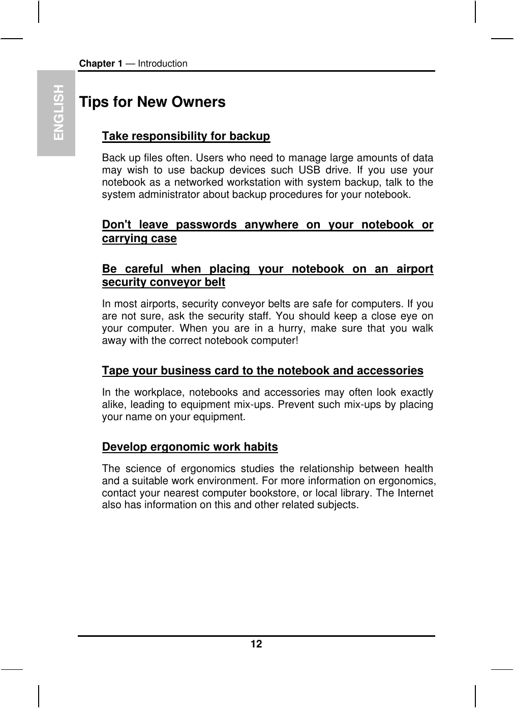 ENGLISH Chapter 1 — Introduction Tips for New Owners Take responsibility for backup Back up files often. Users who need to manage large amounts of data may wish to use backup devices such USB drive. If you use your notebook as a networked workstation with system backup, talk to the system administrator about backup procedures for your notebook.  Don&apos;t leave passwords anywhere on your notebook or carrying case Be careful when placing your notebook on an airport security conveyor belt In most airports, security conveyor belts are safe for computers. If you are not sure, ask the security staff. You should keep a close eye on your computer. When you are in a hurry, make sure that you walk away with the correct notebook computer!  Tape your business card to the notebook and accessories In the workplace, notebooks and accessories may often look exactly alike, leading to equipment mix-ups. Prevent such mix-ups by placing your name on your equipment.  Develop ergonomic work habits The science of ergonomics studies the relationship between health and a suitable work environment. For more information on ergonomics, contact your nearest computer bookstore, or local library. The Internet also has information on this and other related subjects. 12 