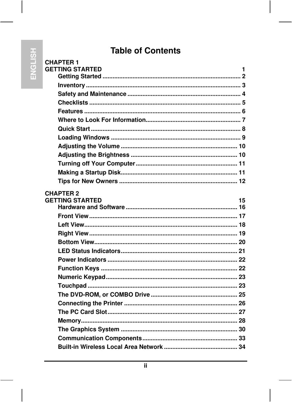 ENGLISH  ii Table of Contents CHAPTER 1   GETTING STARTED  1 Getting Started ................................................................................... 2 Inventory ............................................................................................. 3 Safety and Maintenance .................................................................... 4 Checklists ........................................................................................... 5 Features .............................................................................................. 6 Where to Look For Information......................................................... 7 Quick Start .......................................................................................... 8 Loading Windows .............................................................................. 9 Adjusting the Volume ...................................................................... 10 Adjusting the Brightness ................................................................ 10 Turning off Your Computer............................................................. 11 Making a Startup Disk...................................................................... 11 Tips for New Owners ....................................................................... 12 CHAPTER 2   GETTING STARTED  15 Hardware and Software ................................................................... 16 Front View......................................................................................... 17 Left View............................................................................................ 18 Right View......................................................................................... 19 Bottom View...................................................................................... 20 LED Status Indicators...................................................................... 21 Power Indicators .............................................................................. 22 Function Keys .................................................................................. 22 Numeric Keypad............................................................................... 23 Touchpad .......................................................................................... 23 The DVD-ROM, or COMBO Drive.................................................... 25 Connecting the Printer .................................................................... 26 The PC Card Slot.............................................................................. 27 Memory.............................................................................................. 28 The Graphics System ...................................................................... 30 Communication Components......................................................... 33 Built-in Wireless Local Area Network ............................................ 34 