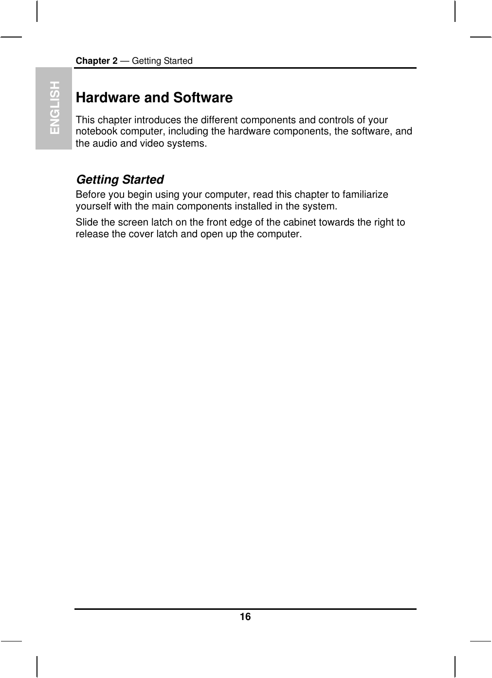  ENGLISH Chapter 2 — Getting Started Hardware and Software This chapter introduces the different components and controls of your notebook computer, including the hardware components, the software, and the audio and video systems.  Getting Started Before you begin using your computer, read this chapter to familiarize yourself with the main components installed in the system. Slide the screen latch on the front edge of the cabinet towards the right to release the cover latch and open up the computer.                          16 