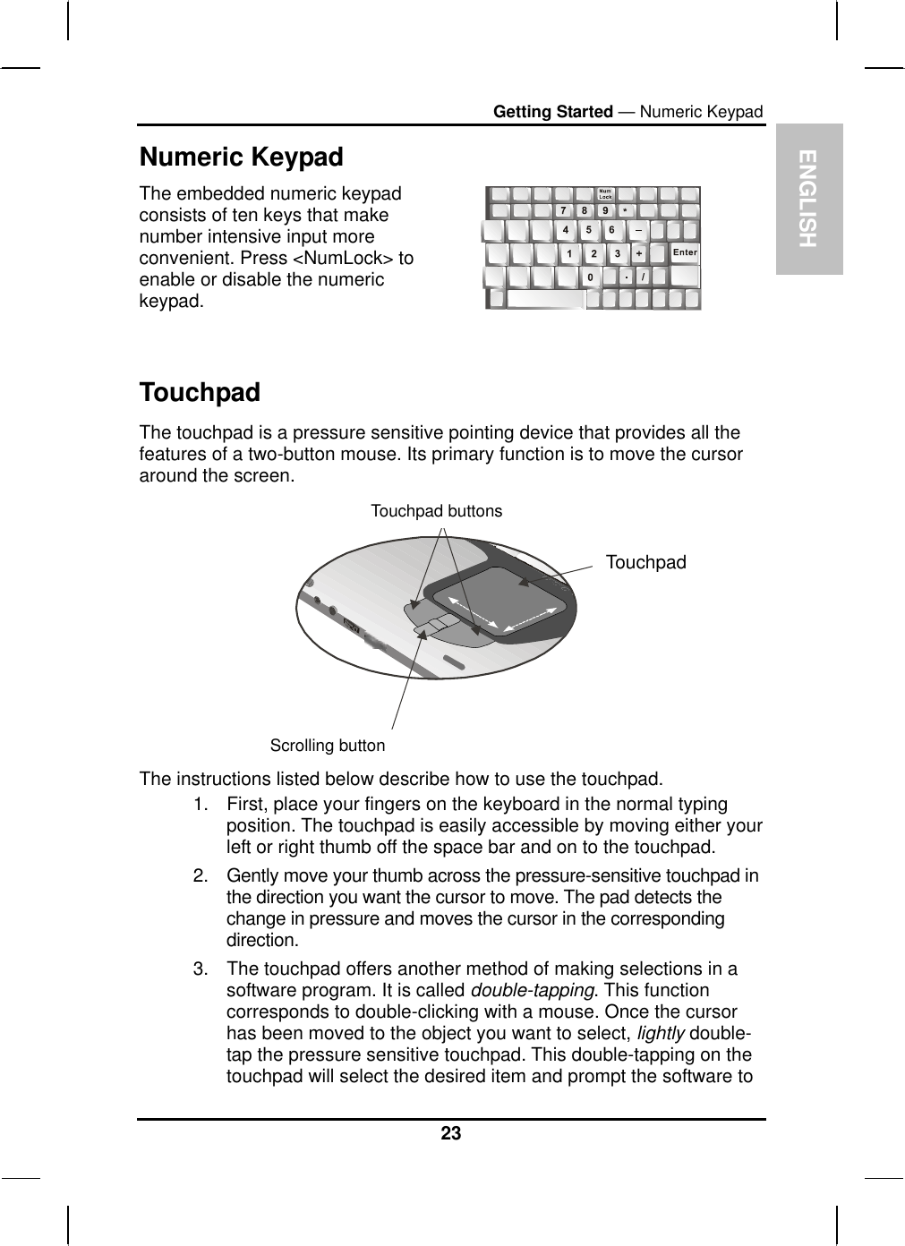  ENGLISH Getting Started — Numeric Keypad Numeric Keypad The embedded numeric keypad consists of ten keys that make number intensive input more convenient. Press &lt;NumLock&gt; to enable or disable the numeric keypad.    Touchpad The touchpad is a pressure sensitive pointing device that provides all the features of a two-button mouse. Its primary function is to move the cursor around the screen.   Touchpad buttonsTouchpad Scrolling button The instructions listed below describe how to use the touchpad. 1.  First, place your fingers on the keyboard in the normal typing position. The touchpad is easily accessible by moving either your left or right thumb off the space bar and on to the touchpad. 2.  Gently move your thumb across the pressure-sensitive touchpad in the direction you want the cursor to move. The pad detects the change in pressure and moves the cursor in the corresponding direction. 3.  The touchpad offers another method of making selections in a software program. It is called double-tapping. This function corresponds to double-clicking with a mouse. Once the cursor has been moved to the object you want to select, lightly double-tap the pressure sensitive touchpad. This double-tapping on the touchpad will select the desired item and prompt the software to 23 