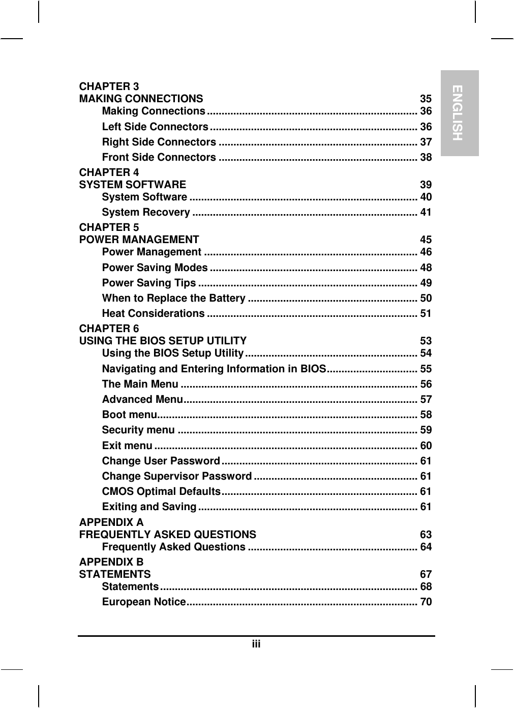 ENGLISH  iii CHAPTER 3   MAKING CONNECTIONS  35 Making Connections........................................................................ 36 Left Side Connectors....................................................................... 36 Right Side Connectors .................................................................... 37 Front Side Connectors .................................................................... 38 CHAPTER 4   SYSTEM SOFTWARE  39 System Software .............................................................................. 40 System Recovery ............................................................................. 41 CHAPTER 5   POWER MANAGEMENT  45 Power Management ......................................................................... 46 Power Saving Modes ....................................................................... 48 Power Saving Tips ........................................................................... 49 When to Replace the Battery .......................................................... 50 Heat Considerations ........................................................................ 51 CHAPTER 6   USING THE BIOS SETUP UTILITY  53 Using the BIOS Setup Utility........................................................... 54 Navigating and Entering Information in BIOS............................... 55 The Main Menu ................................................................................. 56 Advanced Menu................................................................................ 57 Boot menu......................................................................................... 58 Security menu .................................................................................. 59 Exit menu .......................................................................................... 60 Change User Password................................................................... 61 Change Supervisor Password........................................................ 61 CMOS Optimal Defaults................................................................... 61 Exiting and Saving........................................................................... 61 APPENDIX A   FREQUENTLY ASKED QUESTIONS  63 Frequently Asked Questions .......................................................... 64 APPENDIX B   STATEMENTS 67 Statements........................................................................................ 68 European Notice............................................................................... 70 