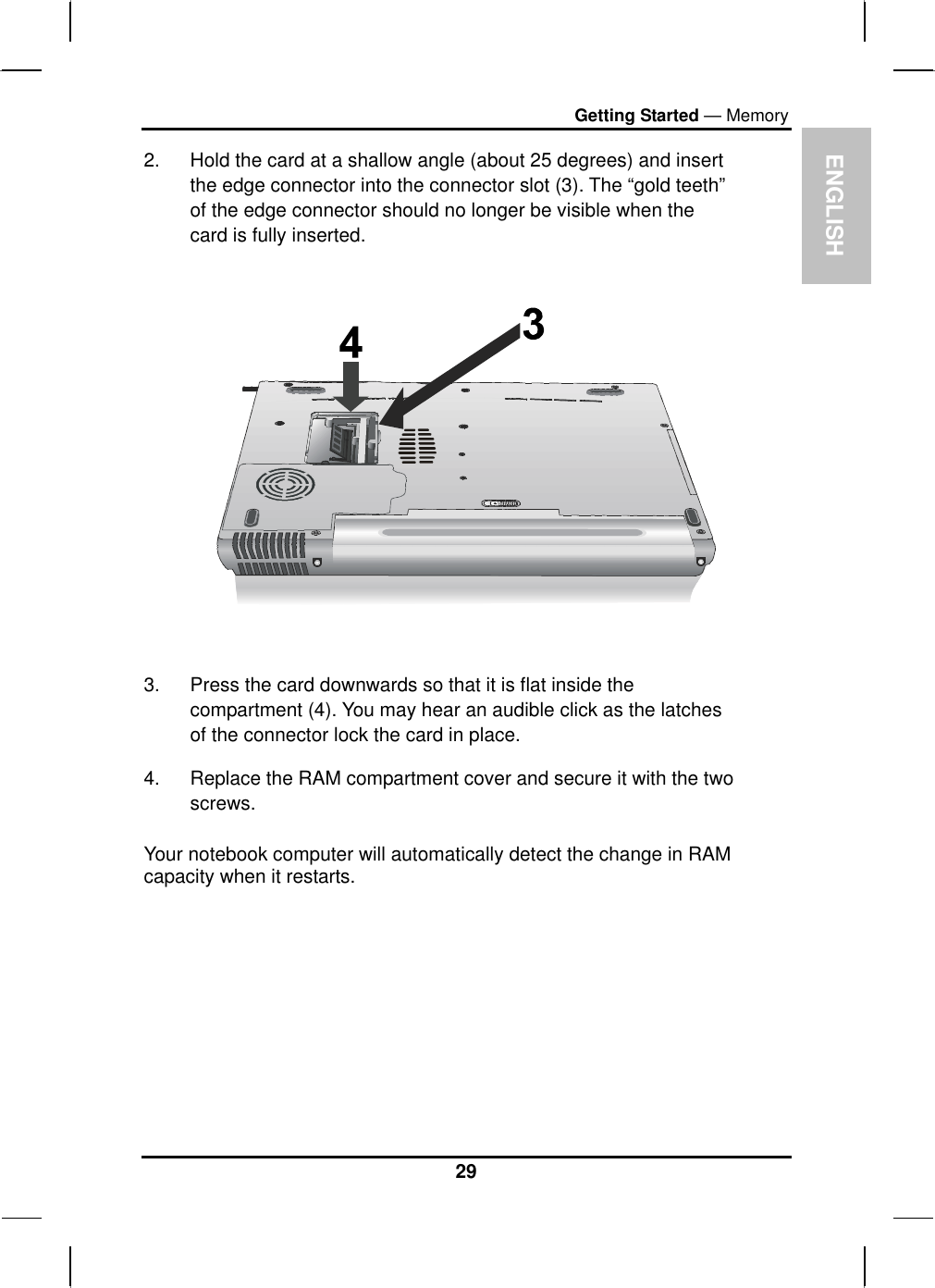  ENGLISH Getting Started — Memory 2.  Hold the card at a shallow angle (about 25 degrees) and insert the edge connector into the connector slot (3). The “gold teeth” of the edge connector should no longer be visible when the card is fully inserted.      3.  Press the card downwards so that it is flat inside the compartment (4). You may hear an audible click as the latches of the connector lock the card in place. 4.  Replace the RAM compartment cover and secure it with the two screws.  Your notebook computer will automatically detect the change in RAM capacity when it restarts.          29 