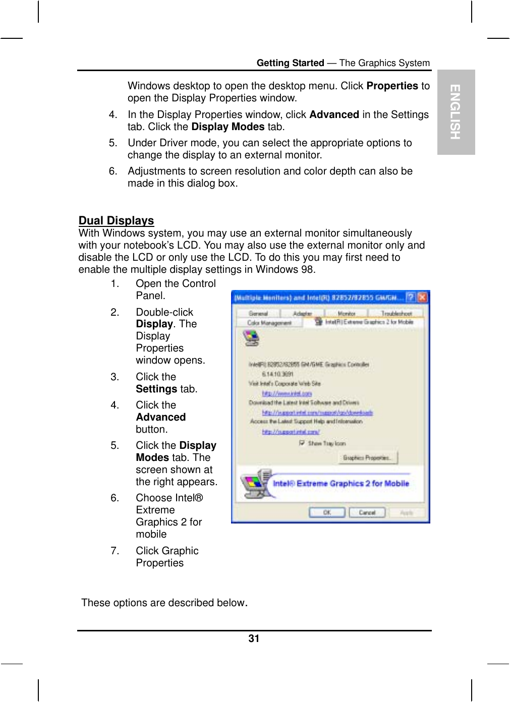  ENGLISH Getting Started — The Graphics System Windows desktop to open the desktop menu. Click Properties to open the Display Properties window. 4.  In the Display Properties window, click Advanced in the Settings tab. Click the Display Modes tab. 5.  Under Driver mode, you can select the appropriate options to change the display to an external monitor.  6.  Adjustments to screen resolution and color depth can also be made in this dialog box.  Dual Displays With Windows system, you may use an external monitor simultaneously with your notebook’s LCD. You may also use the external monitor only and disable the LCD or only use the LCD. To do this you may first need to enable the multiple display settings in Windows 98. 1.  Open the Control Panel.  2. Double-click Display. The Display Properties window opens. 3. Click the Settings tab. 4. Click the Advanced button. 5. Click the Display Modes tab. The screen shown at the right appears.6. Choose Intel® Extreme         Graphics 2 for mobile 7. Click Graphic Properties       These options are described below. 31 