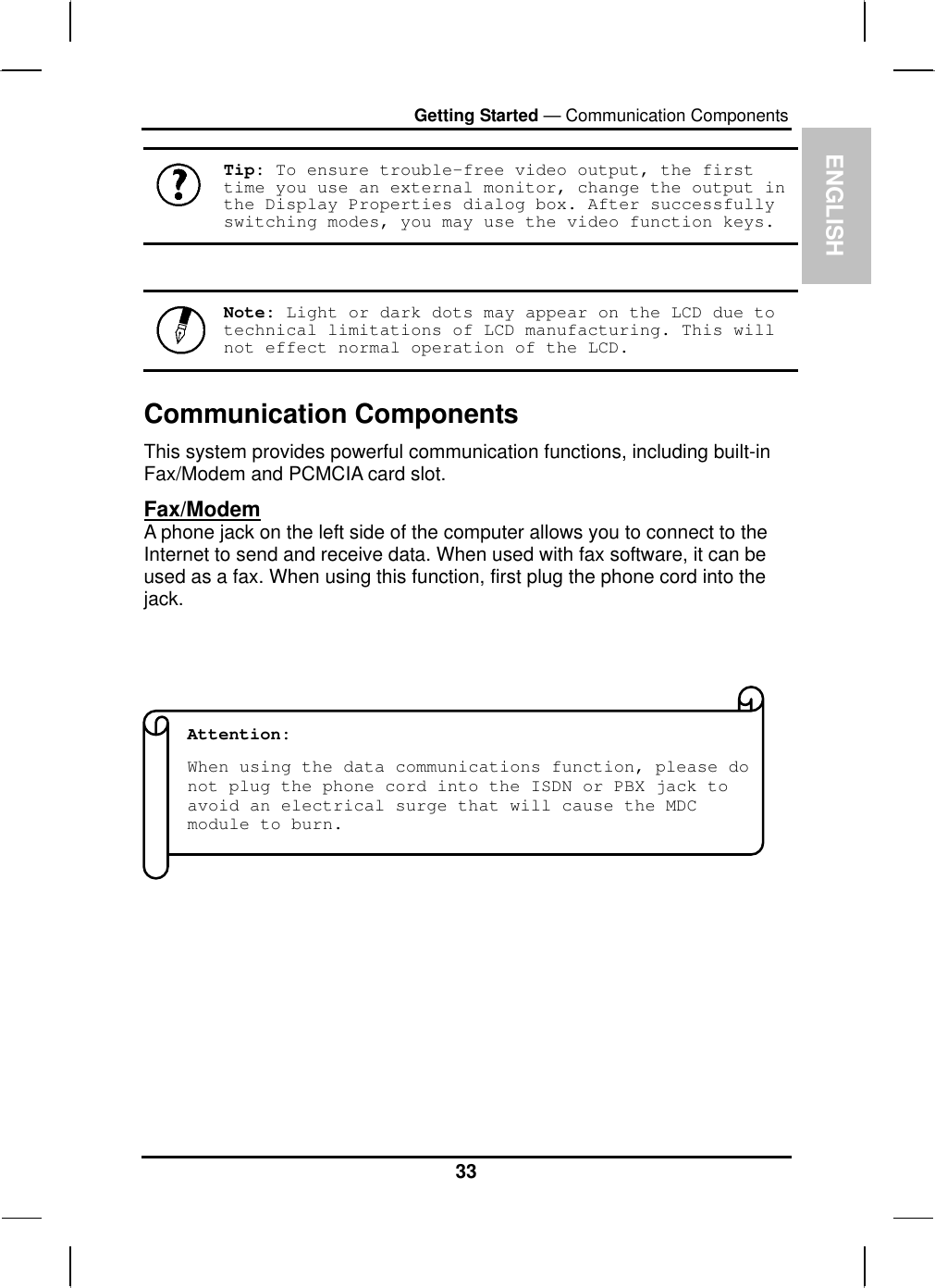  ENGLISH Getting Started — Communication Components  Tip: To ensure trouble-free video output, the first time you use an external monitor, change the output in the Display Properties dialog box. After successfully switching modes, you may use the video function keys.    Note: Light or dark dots may appear on the LCD due to technical limitations of LCD manufacturing. This will not effect normal operation of the LCD.  Communication Components This system provides powerful communication functions, including built-in Fax/Modem and PCMCIA card slot. Fax/Modem A phone jack on the left side of the computer allows you to connect to the Internet to send and receive data. When used with fax software, it can be used as a fax. When using this function, first plug the phone cord into the jack.               Attention:  When using the data communications function, please do not plug the phone cord into the ISDN or PBX jack to avoid an electrical surge that will cause the MDC module to burn.          33 